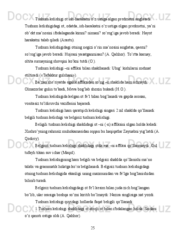 Tushum kelishigi ot ish-harakatni o’z ustiga olgan predmetni anglatadi. 
Tushum kelishigidagi ot, odatda, ish-harakatni o’z ustiga olgan predmetni, ya’ni 
ob’ekt ma’nosini ifodalaganda kimni? nimani? so’rog’iga javob beradi: Hayot 
harakatni talab qiladi (Arastu).
Tushum kelishigidagi otning negizi o’rin ma’nosini anglatsa, qaerni? 
so’rog’iga javob beradi: Hujrani yasatganmisan? (A. Qahhor). To’rtta karnay, 
oltita surnayning shovqini ko’kni tutdi (O.).
Tushum kelishigi –ni affiksi bilan shakllanadi: Ulug’ kishilarni mehnat 
etiltiradi («Tafakkur gulshani»).
Ba’zan she’riyatda egalik affiksidan so’ng –n shaklida ham uchraydi: 
Olmazorlar gulin to’kadi, Meva bog’lab shoxin bukadi (H.O.).
Tushum kelishigida kelgan ot fe’l bilan bog’lanadi va gapda asosan, 
vositasiz to’ldiruvchi vazifasini bajaradi.
Tushum kelishigi ham qaratqich kelishigi singari 2 xil shaklda qo’llanadi: 
belgili tushum kelishigi va belgisiz tushum kelishigi.
Beligili tushum kelishigi shaklidagi ot –ni (-n) affiksini olgan holda keladi: 
Xushro’yning rahmsiz muhokamasidan oqqan bu haqiqatlar Zaynabni yig’latdi (A.
Qodiriy).
Belgisiz tushum kelishigi shaklidagi otda esa –ni affiksi qo’llanmaydi: Gul 
tufayli tikan suv ichar (Maqol).
Tushum kelishigining ham belgili va belgisiz shaklda qo’llanishi ma’no 
talabi va grammatik holatga ko’ra belgilanadi. Belgisiz tushum kelishigidagi 
otning tushum kelishigida ekanligi uning mazmunidan va fe’lga bog’lanishidan 
bilinib turadi.
Belgisiz tushum kelishigidagi ot fe’l kesim bilan juda zich bog’langan 
bo’lib, ular orasiga boshqa so’zni kiritib bo’lmaydi: Nazira singlisiga xat yozdi.
Tushum kelishigi quyidagi hollarda faqat beligili qo’llanadi:
1.Tushum kelishigi shaklidagi ot atoqli ot bilan ifodalangan holda: Saidani 
o’z qanoti ostiga oldi (A. Qahhor).
25 