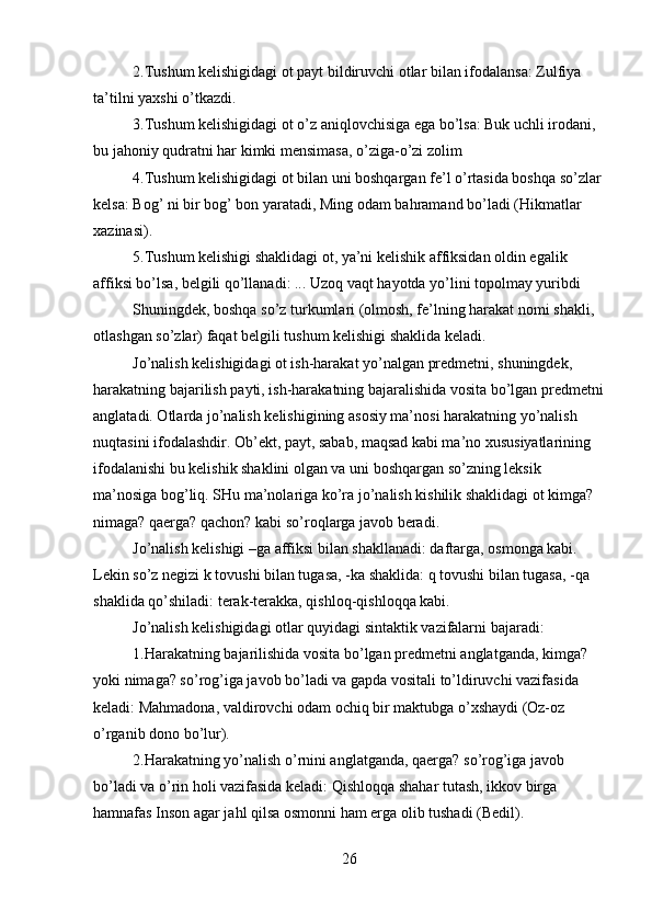 2.Tushum kelishigidagi ot payt bildiruvchi otlar bilan ifodalansa: Zulfiya 
ta’tilni yaxshi o’tkazdi.
3.Tushum kelishigidagi ot o’z aniqlovchisiga ega bo’lsa: Buk uchli irodani, 
bu jahoniy qudratni har kimki mensimasa, o’ziga-o’zi zolim 
4.Tushum kelishigidagi ot bilan uni boshqargan fe’l o’rtasida boshqa so’zlar 
kelsa: Bog’ ni bir bog’ bon yaratadi, Ming odam bahramand bo’ladi (Hikmatlar 
xazinasi).
5.Tushum kelishigi shaklidagi ot, ya’ni kelishik affiksidan oldin egalik 
affiksi bo’lsa, belgili qo’llanadi: ... Uzoq vaqt hayotda yo’lini topolmay yuribdi 
Shuningdek, boshqa so’z turkumlari (olmosh, fe’lning harakat nomi shakli, 
otlashgan so’zlar) faqat belgili tushum kelishigi shaklida keladi.
Jo’nalish kelishigidagi ot ish-harakat yo’nalgan predmetni, shuningdek, 
harakatning bajarilish payti, ish-harakatning bajaralishida vosita bo’lgan predmetni
anglatadi. Otlarda jo’nalish kelishigining asosiy ma’nosi harakatning yo’nalish 
nuqtasini ifodalashdir. Ob’ekt, payt, sabab, maqsad kabi ma’no xususiyatlarining 
ifodalanishi bu kelishik shaklini olgan va uni boshqargan so’zning leksik 
ma’nosiga bog’liq. SHu ma’nolariga ko’ra jo’nalish kishilik shaklidagi ot kimga? 
nimaga? qaerga? qachon? kabi so’roqlarga javob beradi.
Jo’nalish kelishigi –ga affiksi bilan shakllanadi: daftarga, osmonga kabi. 
Lekin so’z negizi k tovushi bilan tugasa, -ka shaklida: q tovushi bilan tugasa, -qa 
shaklida qo’shiladi: terak-terakka, qishloq-qishloqqa kabi.
Jo’nalish kelishigidagi otlar quyidagi sintaktik vazifalarni bajaradi:
1.Harakatning bajarilishida vosita bo’lgan predmetni anglatganda, kimga? 
yoki nimaga? so’rog’iga javob bo’ladi va gapda vositali to’ldiruvchi vazifasida 
keladi: Mahmadona, valdirovchi odam ochiq bir maktubga o’xshaydi (Oz-oz 
o’rganib dono bo’lur).
2.Harakatning yo’nalish o’rnini anglatganda, qaerga? so’rog’iga javob 
bo’ladi va o’rin holi vazifasida keladi: Qishloqqa shahar tutash, ikkov birga 
hamnafas Inson agar jahl qilsa osmonni ham erga olib tushadi (Bedil).
26 