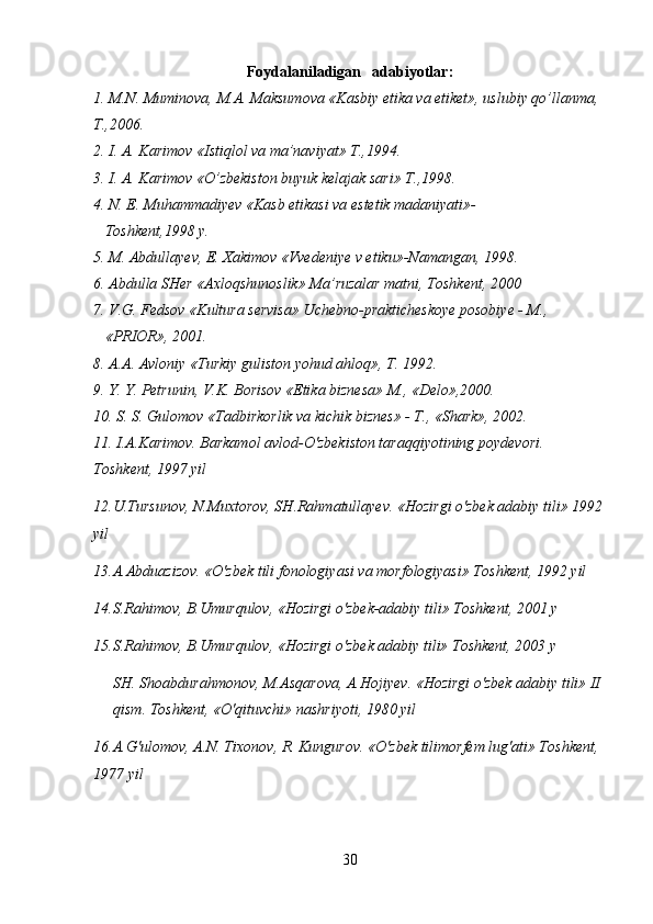 Foydalaniladigan   adabiyotlar:
1. M.N. Muminova, M.A. Maksumova «Kasbiy etika va etiket», uslubiy qo’llanma, 
T.,2006.
2. I. A. Karimov «Istiqlol va ma’naviyat» T.,1994.
3. I. A. Karimov «O’zbekiston buyuk kelajak sari» T.,1998.
4. N. E. Muhammadiyev «Kasb etikasi va estetik madaniyati»-  
   Toshkent,1998 y.  
5. M. Abdullayev, E. Xakimov «Vvedeniye v etiku»-Namangan, 1998.
6. Abdulla SHer «Axloqshunoslik» Ma’ruzalar matni, Toshkent, 2000
7. V.G. Fedsov «Kultura servisa» Uchebno-prakticheskoye posobiye - M.,   
   «PRIOR», 2001.
8. A.A. Avloniy «Turkiy guliston yohud ahloq», T. 1992.
9. Y. Y. Petrunin, V.K. Borisov «Etika biznesa» M., «Delo»,2000.
10. S. S. Gulomov «Tadbirkorlik va kichik biznes» - T., «Shark», 2002.
11. I.A.Karimov. Barkamol avlod-O'zbekiston taraqqiyotining poydevori. 
Toshkent, 1997 yil
12.U.Tursunov, N.Muxtorov, SH.Rahmatullayev. «Hozirgi o'zbek adabiy tili» 1992 
yil
13.A.Abduazizov. «O'zbek tili fonologiyasi va morfologiyasi» Toshkent, 1992 yil
14.S.Rahimov, B.Umurqulov, «Hozirgi o'zbek-adabiy tili» Toshkent, 2001 y
15.S.Rahimov, B.Umurqulov, «Hozirgi o'zbek adabiy tili» Toshkent, 2003 y
SH .  Shoabdurahmonov ,  M . Asqarova ,  A . Hojiyev . « Hozirgi   o ' zbek   adabiy   tili »  II  
qism .  Toshkent , « O ' qituvchi »  nashriyoti , 1980  yil
16. A . G ' ulomov ,  A . N .  Tixonov ,  R .  Kungurov .  «O'zbek tilimorfem lug'ati» Toshkent,  
1977 yil
30 