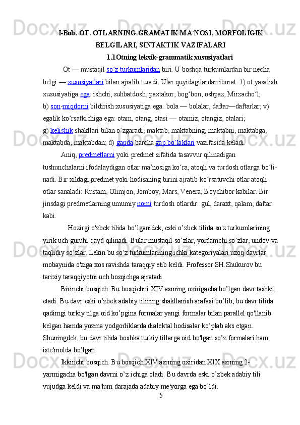 I-Bob.  OT. OTLARNING GRAMATIK MA`NOSI, MORFOLIGIK
BELGILARI, SINTAKTIK VAZIFALARI
1.1Otning leksik-grammatik xususiyatlari
  Ot   — mustaqil   so z turkumlaridanʻ   biri. U boshqa turkumlardan bir necha 
belgi —   xususiyatlari   bilan ajralib turadi. Ular quyidagilardan iborat: 1) ot yasalish
xususiyatiga   ega : ishchi, suhbatdosh, paxtakor, bog bon, oshpaz, Mirzacho l; 	
ʻ ʻ
b)   son - miqdorni   bildirish xususiyatiga ega: bola — bolalar, daftar—daftarlar; v) 
egalik ko rsatkichiga ega: otam, otang, otasi — otamiz, otangiz, otalari; 	
ʻ
g)   kelishik   shakllari bilan o zgaradi; maktab, maktabning, maktabni, maktabga, 	
ʻ
maktabda, maktabdan; d)   gapda   barcha   gap bo laklari	
ʻ   vazifasida keladi.
Aniq,   predmetlarni   yoki predmet sifatida tasavvur qilinadigan 
tushunchalarni ifodalaydigan otlar ma nosiga ko ra, atoqli va turdosh otlarga bo li-	
ʼ ʻ ʻ
nadi. Bir xildagi predmet yoki hodisaning birini ajratib ko rsatuvchi otlar atoqli 	
ʻ
otlar sanaladi: Rustam, Olimjon, Jomboy, Mars, Venera, Boychibor kabilar. Bir 
jinsdagi predmetlarning umumiy   nomi   turdosh otlardir: gul, daraxt, qalam, daftar 
kabi.   
     Hozirgi o'zbek tilida bo’lganidek, eski o’zbek tilida so'z turkumlarining 
yirik uch guruhi qayd qilinadi. Bular mustaqil so’zlar, yordamchi so’zlar, undov va
taqlidiy so’zlar. Lekin bu so’z turkumlarining ichki kategoriyalari uzoq davrlar 
mobaynida o'ziga xos ravishda taraqqiy etib keldi. Professor SH.Shukurov bu 
tarixiy taraqqiyotni uch bosqichga ajratadi.
Birinchi bosqich. Bu bosqichni XIV asrning oxirigacha bo’lgan davr tashkil 
etadi. Bu davr eski o’zbek adabiy tilining shakllanish arafasi bo’lib, bu davr tilida 
qadimgi turkiy tilga oid ko’pgina formalar yangi formalar bilan parallel qo'llanib 
kelgan hamda yozma yodgorliklarda dialektal hodisalar ko’plab aks etgan. 
Shuningdek, bu davr tilida boshka turkiy tillarga oid bo'lgan so’z formalari ham 
iste'molda bo’lgan.
Ikkinchi bosqich. Bu bosqich XIV asrning oxiridan XIX asrning 2-
yarmigacha bo'lgan davrni o’z ichiga oladi. Bu davrda eski o’zbek adabiy tili 
vujudga keldi va ma'lum darajada adabiy me'yorga ega bo’ldi.
5 