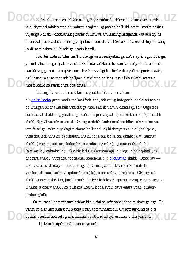 Uchinchi bosqich. XIX asrning 2-yarmidan boshlanadi. Uning xarakterli 
xususiyatlari adabiyotda demokratik oqimning paydo bo’lishi, vaqtli matbuotning 
vujudga kelishi, kitoblarning nashr etilishi va shularning natijasida esa adabiy til 
bilan xalq so’zlashuv tilining yaqinlasha borishidir. Demak, o’zbek adabiy tili xalq
jonli so’zlashuv tili hisobiga boyib bordi.
Har bir tilda so’zlar ma‘lum belgi va xususiyatlariga ko‘ra ayrim guruhlarga,
ya‘ni turkumlarga ajratiladi. o’zbek tilida so’zlarni turkumlar bo‘yicha tasniflash 
rus tilidagiga nisbatan qiyinroq, chunki avvalgi bo’limlarda aytib o‘tganimizdek,  
turli turkumlarga mansub bo’lgan o’zbekcha so’zlar  rus tilidagi kabi maxsus  
morfologik ko‘rsatkichga ega emas.  
Otning funksional shakllari mavjud bo lib, ular ma lum ʻ ʼ
bir   qo shimcha	
ʻ   grammatik ma no ifodalash, otlarning kategorial shakllariga xos 	ʼ
bo lmagan biror sintaktik vazifasiga moslashish uchun xizmat qiladi. Otga xos 	
ʻ
funksional shaklning yasalishga ko ra 3 tipi mavjud: 1) sintetik shakl; 2) analitik 	
ʻ
shakl; 3) juft va takror shakl. Otning sintetik funksional shakllari o z ma no va 	
ʻ ʼ
vazifalariga ko ra quyidagi turlarga bo linadi: a) kichraytish shakli (baliqcha, 	
ʻ ʻ
yigitcha, kelinchak); b) erkalash shakli (opajon, bo taloq, qizaloq); v) hurmat 	
ʻ
shakli (onajon, opajon, dadamlar, akamlar, oyimlar); g) qarashlilik shakli 
(akamniki, maktabniki);. d) o rin belgisi (osmondagi, qirdagi, qishloqdagi); e) 	
ʻ
chegara shakli (uygacha, toqqacha, boqqacha); j)   o xshatish	
ʻ   shakli (Ozodday — 
Ozod kabi, sizlarday — sizlar singari). Otning analitik shakli ko makchi 	
ʻ
yordamida hosil bo ladi: qalam bilan (da), otam uchun (-ga) kabi. Otning juft 	
ʻ
shakli umumlashtirish, jamlik ma nolarini ifodalaydi: qozon-tovoq, qovun-tarvuz. 	
ʼ
Otning takroriy shakli ko plik ma nosini ifodalaydi: qatra-qatra yosh, ombor-	
ʻ ʼ
ombor g alla.	
ʻ
       Ot mustaqil so'z turkumlaridan biri sifatida so'z yasalish xususiyatiga ega. Ot 
yangi so'zlar hisobiga boyib boradigan so'z turkumidir. Ot so'z turkumiga oid 
so'zlar asosan, morfologik, sintaktik va abbreviasiya usullari bilan yasaladi.
1) Morfologik usul bilan ot yasash
6 