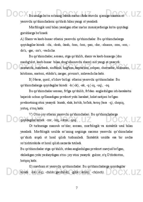 Bu usulga ko'ra so'zning leksik ma'no ifoda etuvchi qismiga maxsus ot 
yasovchi qo'shimchalarni qo'shish bilan yangi ot yasaladi.
Morfologik usul bilan yasalgan otlar ma'no xususiyatlariga ko'ra quyidagi 
guruhlarga bo'linadi:
A) Shaxs va kasb-hunar otlarini yasovchi qo'shimchalar. Bu qo'shimchalarga 
quyidagilar kiradi: -chi, -dosh, -kash, -bon, -boz, -paz, -dor, -shunos, -xon, -soz, -
do'z, -gar, -xo'r, -vachcha.
Bu qo'shimchalar, asosan, otga qo'shilib, shaxs va kasb-hunarga (shu 
mashg'ulot, kasb-hunar  bilan shug'ullanuvchi shaxs) oid yangi ot yasaydi: 
xizmatchi, suratkash, sinfdosh, bog'bon, kaptarboz, oshpaz, chorvador, tilshunos, 
kitobxon, soatsoz, etikdo'z, zargar, pivoxo'r, xolavachcha kabi.
B) Narsa, qurol, o'lchov birligi  otlarini yasovchi qo'shimchalar. Bu 
qo'shimchalarga quyidagilar kiradi: -k (-ik), -ak, -q (-iq, -uq),  -oq.
Bu qo'shimchalar asosan, fe'lga qo'shilib, fe'ldan  anglashilgan ish-harakatni 
bajarish uchun qo'llanadigan predmet yoki harakat, holat natijasi bo'lgan 
predmetning otini yasaydi: kurak, elak, ko'rik, bo'lak, taroq (tara  -q), chopiq, 
yutuq, o'roq kabi.
V) O'rin-joy otlarini yasovchi qo'shimchalari. Bu qo'shimchalarga 
quyidagilar kiradi: -zor, -loq, -iston, -qoq.
Ot   turkumiga   mansub   so‘zlar,   asosan,   morfologik   va   sintaktik   usul   bilan
yasaladi.   Morfologik   usulda   so‘zning   nеgiziga   maxsus   yasovchi   qo‘shimchalar
qo‘shish   orqali   ot   hosil   qilish   tushuniladi.   Sintaktik   usulda   esa   bir   nеcha
so‘zishtirokida ot hosil qilish nazarda tutiladi.
Bu qo'shimchalar otga qo'shilib, otdan anglashilgan predmet mavjud bo'lgan, 
ekiladigan yoki yashaydigan o'rin- joy otini yasaydi: gulzor, o'q O'zbekiston, 
botqoq kabi.
G) mavhum ot yasovchi qo'shimchalar. Bu qo'shimchalarga quyidagilar 
kiradi:  -lik (-liq), -chilik (garchilik),  -gilik (-kilik),  -ch(inch).
7