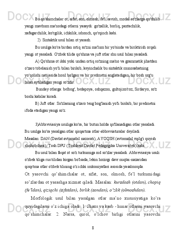 Bu qo'shimchalar ot, sifat, son, olmosh, fe'l, ravish, modal so'zlarga qo'shilib
yangi mavhum ma'nodagi otlarni yasaydi: go'zallik, borliq, paxtachilik, 
xafagarchilik, ko'rgilik, ichkilik, ishonch, qo'rqinch kabi.
2) Sintaktik usul bilan ot yasash.
Bu usulga ko'ra birdan ortiq so'zni ma'lum bir yo'sinda va biriktirish orqali 
yangi ot yasaladi. O'zbek tilida qo'shma va juft otlar shu usul bilan yasaladi.
A) Qo'shma ot ikki yoki undan ortiq so'zning ma'no va grammatik jihatdan 
o'zaro tobelanish yo'li bilan birikib, keyinchalik bu sintaktik munosabatning 
yo'qolishi natijasida hosil bo'lgan va bir predmetni anglatadigan, bir bosh urg'u 
bilan aytiladigan yangi so'zdir.
 Bunday otlarga: belbog', bedapoya, oshqazon, gultojixo'roz, Sirdaryo, so'z 
boshi kabilar kiradi.
B) Juft otlar. So'zlarning o'zaro teng bog'lanish yo'li birikib, bir predmetni 
ifoda etadigan yangi so'z.
3)Abbreviasiya usuliga ko'ra, bir butun holda qo'llanadigan otlar yasaladi. 
Bu usulga ko'ra yasalgan otlar qisqartma otlar-abbreviaturalar deyiladi.
Masalan: DAN (Davlat avtomabil nazorati), AYOQSH (avtomabil ёqilg'i quyish 
shohobchasi), Tosh DPU (Toshkent Davlat Pedagogika Universiteti) kabi.
Bu usul bilan faqat ot so'z turkumiga oid so'zlar yasaladi. Abbreviasiya usuli
o'zbek tiliga rus tilidan kirgan bo'lsada, lekin hozirgi davr nuqtai-nazaridan 
qisqrtma otlar o'zbek tilining o'z ichki imkoniyatlari asosida yasalmoqda.
Ot   yasovchi   qo‘shimchalar   ot,   sifat,   son,   olmosh,   fе’l   turkumidagi
so‘zlardan ot yasashga xizmat qiladi. Masalan:  kursdosh (otdan), chopiq
(fе’ldan), qiziqchi (sifatdan), birlik (sondan), o‘zlik (olmoshdan).
    Morfologik   usul   bilan   yasalgan   otlar   ma’no   xususiyatiga   ko‘ra
quyidagilarni o‘z ichiga oladi: 1. Shaxs va kasb - hunar otlarini yasovchi
qo‘shimchalar.   2.   Narsa,   qurol,   o‘lchov   birligi   otlarini   yasovchi
8 