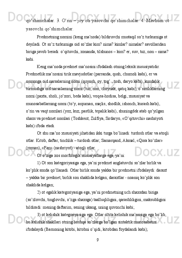 qo‘shimchalar. 3. O‘rin – joy oti yasovchi qo‘shimchalar. 4. Mavhum ot
yasovchi qo‘shimchalar.         
Predmetning nomini (keng ma’noda) bildiruvchi mustaqil so’z turkumiga ot 
deyiladi. Ot so’z turkumiga oid so’zlar kim? nima? kimlar? nimalar? savollaridan 
biriga javob beradi: o’qituvchi, xonanda, tilshunos – kim? er, suv, tuz, non – nima?
kabi.
Keng ma’noda predmet ma’nosini ifodalash otning leksik xususiyatidir. 
Predmetlik ma’nosini tirik mavjudotlar (parranda, qush, chumoli kabi), er va 
osmonga oid narsalarning nomi (quyosh, oy, tog’ , tosh, daryo kabi), kundalik 
turmushga oid narsalarning nomi (tuz, non, choynak, qatiq kabi), o’simliklarning 
nomi (paxta, sholi, jo’xori, beda kabi), voqea-hodisa, belgi, xususiyat va 
munosabatlarning nomi (to’y, anjuman, majlis, shodlik, ishonch, kurash kabi), 
o’rin va vaqt nomlari (yoz, kuz, pastlik, tepalik kabi), shuningdek atab qo’yilgan 
shaxs va predmet nomlari (Toshkent, Zulfiya, Sirdaryo, «O’qituvchi» nashriyoti 
kabi) ifoda etadi.
Ot shu ma’no xususiyati jihatidan ikki turga bo’linadi: turdosh otlar va atoqli
otlar. Kitob, daftar, tinchlik – turdosh otlar; Samarqand, Akmal, «Qora ko’zlar» 
(roman), «Fan» (nashriyot) - atoqli otlar.
Ot o’ziga xos morfologik xususiyatlarga ega, ya’ni:
1) Ot son kategoriyasiga ega, ya’ni predmet anglatuvchi so’zlar birlik va 
ko’plik sonda qo’llanadi. Otlar birlik sonda yakka bir predmetni ifodalaydi: daraxt 
– yakka bir predmet, birlik son shaklida kelgan; daraxtlar - noaniq ko’plik son 
shaklida kelgan;
2) ot egalik kategoriyasiga ega, ya’ni predmetning uch shaxsdan biriga 
(so’zlovchi, tinglovchi, o’zga shaxsga) taalluqliligini, qarashliligini, maksubligini 
bildiradi: mening daftarim, sening ukang, uning quvonchi kabi;
3) ot kelishik kategoriyasiga ega. Otlar oltita kelishik ma’nosiga ega bo’lib, 
bu kelishik shakllari otning boshqa so’zlarga bo’lgan sintaktik munosabatini 
ifodalaydi (Barnoning kitobi, kitobni o’qidi, kitobdan foydalandi kabi);
9