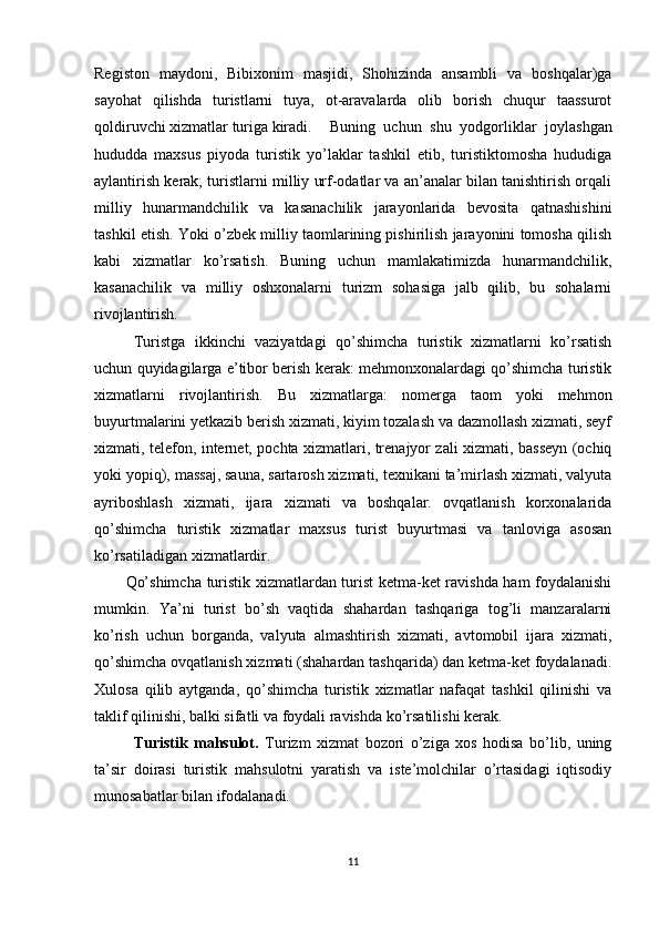 Registon   maydoni,   Bibixonim   masjidi,   Shohizinda   ansambli   va   boshqalar)ga
sayohat   qilishda   turistlarni   tuya,   ot-aravalarda   olib   borish   chuqur   taassurot
qoldiruvchi xizmatlar turiga kiradi.  Buning   uchun   shu   yodgorliklar   joylashgan
hududda   maxsus   piyoda   turistik   yo’laklar   tashkil   etib,   turistiktomosha   hududiga
aylantirish kerak; turistlarni milliy urf-odatlar va an’analar bilan tanishtirish orqali
milliy   hunarmandchilik   va   kasanachilik   jarayonlarida   bevosita   qatnashishini
tashkil etish. Yoki o’zbek milliy taomlarining pishirilish jarayonini tomosha qilish
kabi   xizmatlar   ko’rsatish.   Buning   uchun   mamlakatimizda   hunarmandchilik,
kasanachilik   va   milliy   oshxonalarni   turizm   sohasiga   jalb   qilib,   bu   sohalarni
rivojlantirish. 
Turistga   ikkinchi   vaziyatdagi   qo’shimcha   turistik   xizmatlarni   ko’rsatish
uchun quyidagilarga e’tibor berish kerak: mehmonxonalardagi qo’shimcha turistik
xizmatlarni   rivojlantirish.   Bu   xizmatlarga:   nomerga   taom   yoki   mehmon
buyurtmalarini yetkazib berish xizmati, kiyim tozalash va dazmollash xizmati, seyf
xizmati, telefon, internet, pochta xizmatlari, trenajyor zali xizmati, basseyn (ochiq
yoki yopiq), massaj, sauna, sartarosh xizmati, texnikani ta’mirlash xizmati, valyuta
ayriboshlash   xizmati,   ijara   xizmati   va   boshqalar.   ovqatlanish   korxonalarida
qo’shimcha   turistik   xizmatlar   maxsus   turist   buyurtmasi   va   tanloviga   asosan
ko’rsatiladigan xizmatlardir. 
Qo’shimcha turistik xizmatlardan turist ketma-ket ravishda ham foydalanishi
mumkin.   Ya’ni   turist   bo’sh   vaqtida   shahardan   tashqariga   tog’li   manzaralarni
ko’rish   uchun   borganda,   valyuta   almashtirish   xizmati,   avtomobil   ijara   xizmati,
qo’shimcha ovqatlanish xizmati (shahardan tashqarida) dan ketma-ket foydalanadi.
Xulosa   qilib   aytganda,   qo’shimcha   turistik   xizmatlar   nafaqat   tashkil   qilinishi   va
taklif qilinishi, balki sifatli va foydali ravishda ko’rsatilishi kerak. 
Turistik   mahsulot.   Turizm   xizmat   bozori   o’ziga   xos   hodisa   bo’lib,   uning
ta’sir   doirasi   turistik   mahsulotni   yaratish   va   iste’molchilar   o’rtasidagi   iqtisodiy
munosabatlar bilan ifodalanadi. 
11 