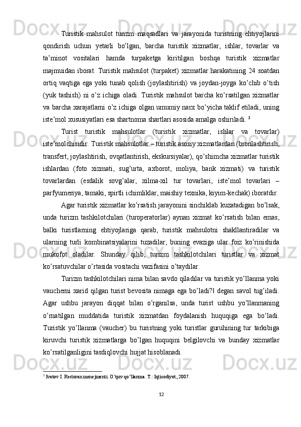 Turistik   mahsulot   turizm   maqsadlari   va   jarayonida   turistning   ehtiyojlarini
qondirish   uchun   yetarli   bo’lgan,   barcha   turistik   xizmatlar,   ishlar,   tovarlar   va
ta’minot   vositalari   hamda   turpaketga   kiritilgan   boshqa   turistik   xizmatlar
majmuidan iborat. Turistik mahsulot  (turpaket) xizmatlar harakatining 24 soatdan
ortiq  vaqtiga  ega   yoki   tunab  qolish  (joylashtirish)   va  joydan-joyga  ko’chib  o’tish
(yuk   tashish)   ni   o’z   ichiga   oladi.   Turistik   mahsulot   barcha   ko’rsatilgan   xizmatlar
va barcha xarajatlarni o’z ichiga olgan umumiy narx bo’yicha taklif etiladi, uning
iste’mol xususiyatlari esa shartnoma shartlari asosida amalga oshiriladi.  3
Turist   turistik   mahsulotlar   (turistik   xizmatlar,   ishlar   va   tovarlar)
iste’molchisidir. Turistik mahsulotlar – turistik asosiy xizmatlardan (bronlashtirish,
transfert, joylashtirish, ovqatlantirish, ekskursiyalar), qo’shimcha xizmatlar turistik
ishlardan   (foto   xizmati,   sug’urta,   axborot,   moliya,   bank   xizmati)   va   turistik
tovarlardan   (esdalik   sovg’alar,   xilma-xil   tur   tovarlari,   iste’mol   tovarlari   –
parfyumeriya, tamaki, spirtli ichimliklar, maishiy texnika, kiyim-kechak) iboratdir.
Agar turistik xizmatlar ko’rsatish jarayonini sinchiklab kuzatadigan bo’lsak,
unda   turizm   tashkilotchilari   (turoperatorlar)   aynan   xizmat   ko’rsatish   bilan   emas,
balki   turistlarning   ehtiyojlariga   qarab,   turistik   mahsulotni   shakllantiradilar   va
ularning   turli   kombinatsiyalarini   tuzadilar,   buning   evaziga   ular   foiz   ko’rinishida
mukofot   oladilar.   Shunday   qilib,   turizm   tashkilotchilari   turistlar   va   xizmat
ko’rsatuvchilar o’rtasida vositachi vazifasini o’taydilar. 
Turizm tashkilotchilari nima bilan savdo qiladilar va turistik yo’llanma yoki
vaucherni  xarid qilgan turist  bevosita  nimaga ega bo’ladi?  degan savol  tug’iladi.‖
Agar   ushbu   jarayon   diqqat   bilan   o’rganilsa,   unda   turist   ushbu   yo’llanmaning
o’rnatilgan   muddatida   turistik   xizmatdan   foydalanish   huquqiga   ega   bo’ladi.
Turistik   yo’llanma   (vaucher)   bu   turistning   yoki   turistlar   guruhining   tur   tarkibiga
kiruvchi   turistik   xizmatlarga   bo’lgan   huquqini   belgilovchi   va   bunday   xizmatlar
ko’rsatilganligini tasdiqlovchi hujjat hisoblanadi. 
3
  Ivatov I. Restoran menejmenti. O’quv qo’llanma. T.: Iqtisodiyot, 2007. 
12 