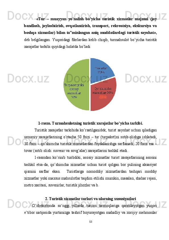   «Tur   –   muayyan   yo’nalish   bo’yicha   turistik   xizmatlar   majmui   (joy
bandlash,   joylashtirish,   ovqatlantirish,   transport,   rekreatsiya,   ekskursiya   va
boshqa xizmatlar) bilan ta minlangan aniq muddatlardagi turistik sayohat»,‟
deb belgilangan. Yuqoridagi fikrlardan kelib chiqib, turmahsulot  bo’yicha turistik
xarajatlar tarkibi quyidagi holatda bo’ladi: 
 
 
1-rasm. Turmahsulotning turistik xarajatlar bo’yicha tarkibi.
Turistik xarajatlar tarkibida ko’rsatilganidek, turist sayohat  uchun qiladigan
umumiy xarajatlarining o’rtacha 50 foizi – tur (turpaket)ni sotib olishga ishlatadi,
30 foizi – qo’shimcha turistik xizmatlardan foydalanishga sarflanadi, 20 foizi esa –
tovar (sotib olish: suvenir va sovg’alar) xarajatlarini tashkil etadi. 
1-rasmdan   ko’rinib   turibdiki,   asosiy   xizmatlar   turist   xarajatlarining   asosini
tashkil   etsa-da,   qo’shimcha   xizmatlar   uchun   turist   qolgan   bor   pulining   aksariyat
qismini   sarflar   ekan.     Turistlarga   nomoddiy   xizmatlardan   tashqari   moddiy
xizmatlar yoki maxsus mahsulotlar taqdim etilishi mumkin, masalan, shahar rejasi,
metro xaritasi, suvenirlar, turistik jihozlar va b. 
2. Turistik xizmatlar turlari va ularning xususiyatlari
O zbekistonda   so nggi   yillarda   turizm   tarmoqlariga   qaratilayotgan   yuqori	
ʻ ʻ
e tibor   natijasida   yurtimizga  tashrif   buyurayotgan   mahalliy  va  xorijiy  mehmonlar	
ʼ
13 