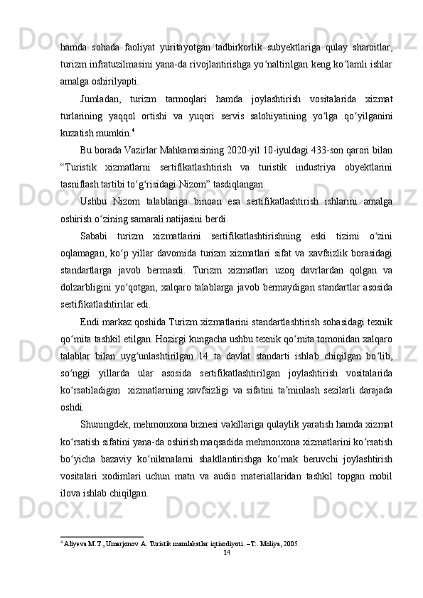 hamda   sohada   faoliyat   yuritayotgan   tadbirkorlik   subyektlariga   qulay   sharoitlar,
turizm infratuzilmasini yana-da rivojlantirishga yo naltirilgan keng ko lamli ishlarʻ ʻ
amalga oshirilyapti.
Jumladan,   turizm   tarmoqlari   hamda   joylashtirish   vositalarida   xizmat
turlarining   yaqqol   ortishi   va   yuqori   servis   salohiyatining   yo lga   qo yilganini	
ʻ ʻ
kuzatish mumkin. 4
Bu borada Vazirlar Mahkamasining 2020-yil 10-iyuldagi 433-son qarori bilan
“Turistik   xizmatlarni   sertifikatlashtirish   va   turistik   industriya   obyektlarini
tasniflash tartibi to g risidagi Nizom” tasdiqlangan.	
ʻ ʻ
Ushbu   Nizom   talablariga   binoan   esa   sertifikatlashtirish   ishlarini   amalga
oshirish o zining samarali natijasini berdi.	
ʻ
Sababi   turizm   xizmatlarini   sertifikatlashtirishning   eski   tizimi   o zini	
ʻ
oqlamagan,   ko p   yillar   davomida   turizm   xizmatlari   sifat   va   xavfsizlik   borasidagi	
ʻ
standartlarga   javob   bermasdi.   Turizm   xizmatlari   uzoq   davrlardan   qolgan   va
dolzarbligini  yo qotgan, xalqaro talablarga javob bermaydigan standartlar  asosida
ʻ
sertifikatlashtirilar edi.
Endi markaz qoshida Turizm xizmatlarini standartlashtirish sohasidagi texnik
qo mita tashkil etilgan. Hozirgi kungacha ushbu texnik qo mita tomonidan xalqaro	
ʻ ʻ
talablar   bilan   uyg unlashtirilgan   14   ta   davlat   standarti   ishlab   chiqilgan   bo lib,	
ʻ ʻ
so nggi   yillarda   ular   asosida   sertifikatlashtirilgan   joylashtirish   vositalarida	
ʻ
ko rsatiladigan     xizmatlarning   xavfsizligi   va   sifatini   ta minlash   sezilarli   darajada
ʻ ʼ
oshdi.
Shuningdek, mehmonxona biznesi vakillariga qulaylik yaratish hamda xizmat
ko rsatish sifatini yana-da oshirish maqsadida mehmonxona xizmatlarini ko rsatish
ʻ ʻ
bo yicha   bazaviy   ko nikmalarni   shakllantirishga   ko mak   beruvchi   joylashtirish
ʻ ʻ ʻ
vositalari   xodimlari   uchun   matn   va   audio   materiallaridan   tashkil   topgan   mobil
ilova ishlab chiqilgan.
4
  Aliyeva M.T., Umarjonov A. Turistik mamlakatlar iqtisodiyoti. –T:. Moliya, 2005.
14 