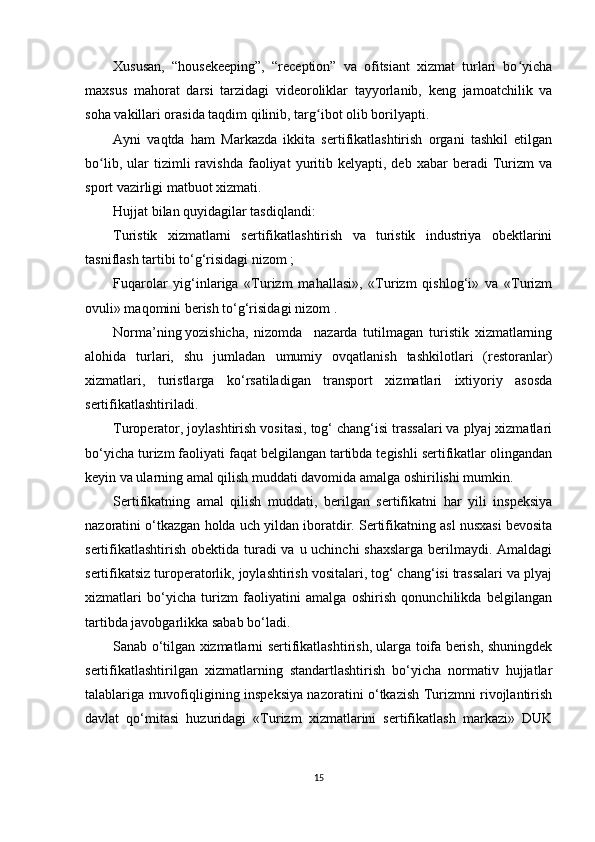 Xususan,   “housekeeping”,   “reception”   va   ofitsiant   xizmat   turlari   bo yichaʻ
maxsus   mahorat   darsi   tarzidagi   videoroliklar   tayyorlanib,   keng   jamoatchilik   va
soha vakillari orasida taqdim qilinib, targ ibot olib borilyapti.	
ʻ
Ayni   vaqtda   ham   Markazda   ikkita   sertifikatlashtirish   organi   tashkil   etilgan
bo lib,   ular   tizimli   ravishda   faoliyat   yuritib   kelyapti,  deb   xabar   beradi   Turizm   va	
ʻ
sport vazirligi matbuot xizmati.
Hujjat bilan quyidagilar tasdiqlandi:
Turistik   xizmatlarni   sertifikatlashtirish   va   turistik   industriya   obektlarini
tasniflash tartibi to‘g‘risidagi nizom ;
Fuqarolar   yig‘inlariga   «Turizm   mahallasi»,   «Turizm   qishlog‘i»   va   «Turizm
ovuli» maqomini berish to‘g‘risidagi nizom .
Norma’ning   yozishicha ,   nizomda     nazarda   tutilmagan   turistik   xizmatlarning
alohida   turlari,   shu   jumladan   umumiy   ovqatlanish   tashkilotlari   (restoranlar)
xizmatlari,   turistlarga   ko‘rsatiladigan   transport   xizmatlari   ixtiyoriy   asosda
sertifikatlashtiriladi.
Turoperator, joylashtirish vositasi, tog‘ chang‘isi trassalari va plyaj xizmatlari
bo‘yicha turizm faoliyati faqat belgilangan tartibda tegishli sertifikatlar olingandan
keyin va ularning amal qilish muddati davomida amalga oshirilishi mumkin.
Sertifikatning   amal   qilish   muddati,   berilgan   sertifikatni   har   yili   inspeksiya
nazoratini o‘tkazgan holda uch yildan iboratdir. Sertifikatning asl nusxasi bevosita
sertifikatlashtirish obektida turadi va u uchinchi  shaxslarga berilmaydi. Amaldagi
sertifikatsiz turoperatorlik, joylashtirish vositalari, tog‘ chang‘isi trassalari va plyaj
xizmatlari   bo‘yicha   turizm   faoliyatini   amalga   oshirish   qonunchilikda   belgilangan
tartibda javobgarlikka sabab bo‘ladi.
Sanab o‘tilgan xizmatlarni sertifikatlashtirish, ularga toifa berish, shuningdek
sertifikatlashtirilgan   xizmatlarning   standartlashtirish   bo‘yicha   normativ   hujjatlar
talablariga muvofiqligining inspeksiya nazoratini o‘tkazish Turizmni rivojlantirish
davlat   qo‘mitasi   huzuridagi   «Turizm   xizmatlarini   sertifikatlash   markazi»   DUK
15 
