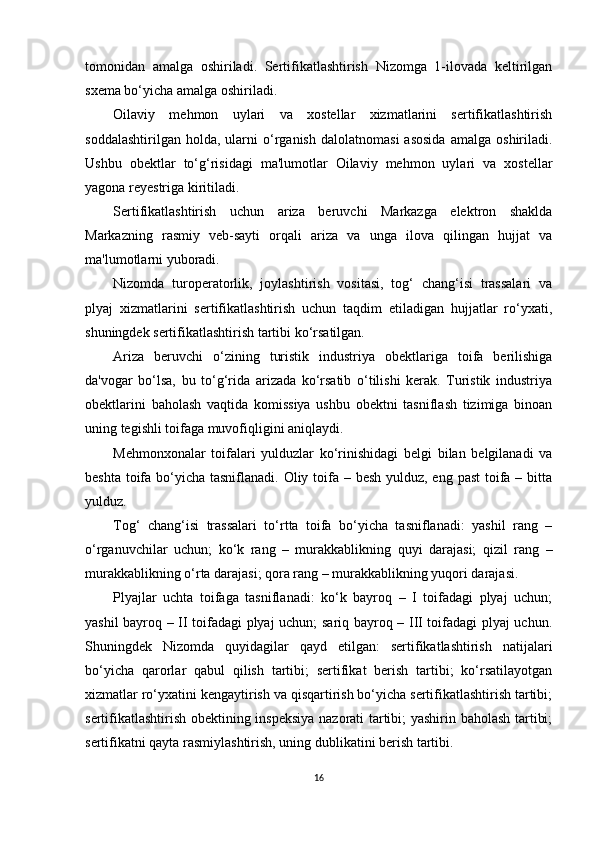 tomonidan   amalga   oshiriladi.   Sertifikatlashtirish   Nizomga   1-ilovada   keltirilgan
sxema bo‘yicha amalga oshiriladi.
Oilaviy   mehmon   uylari   va   xostellar   xizmatlarini   sertifikatlashtirish
soddalashtirilgan   holda,   ularni   o‘rganish   dalolatnomasi   asosida   amalga   oshiriladi.
Ushbu   obektlar   to‘g‘risidagi   ma'lumotlar   Oilaviy   mehmon   uylari   va   xostellar
yagona reyestriga kiritiladi.
Sertifikatlashtirish   uchun   ariza   beruvchi   Markazga   elektron   shaklda
Markazning   rasmiy   veb-sayti   orqali   ariza   va   unga   ilova   qilingan   hujjat   va
ma'lumotlarni yuboradi.
Nizomda   turoperatorlik,   joylashtirish   vositasi,   tog‘   chang‘isi   trassalari   va
plyaj   xizmatlarini   sertifikatlashtirish   uchun   taqdim   etiladigan   hujjatlar   ro‘yxati,
shuningdek sertifikatlashtirish tartibi ko‘rsatilgan.
Ariza   beruvchi   o‘zining   turistik   industriya   obektlariga   toifa   berilishiga
da'vogar   bo‘lsa,   bu   to‘g‘rida   arizada   ko‘rsatib   o‘tilishi   kerak.   Turistik   industriya
obektlarini   baholash   vaqtida   komissiya   ushbu   obektni   tasniflash   tizimiga   binoan
uning tegishli toifaga muvofiqligini aniqlaydi.
Mehmonxonalar   toifalari   yulduzlar   ko‘rinishidagi   belgi   bilan   belgilanadi   va
beshta toifa bo‘yicha tasniflanadi. Oliy toifa – besh yulduz, eng past  toifa – bitta
yulduz.
Tog‘   chang‘isi   trassalari   to‘rtta   toifa   bo‘yicha   tasniflanadi:   yashil   rang   –
o‘rganuvchilar   uchun;   ko‘k   rang   –   murakkablikning   quyi   darajasi;   qizil   rang   –
murakkablikning o‘rta darajasi; qora rang – murakkablikning yuqori darajasi.
Plyajlar   uchta   toifaga   tasniflanadi:   ko‘k   bayroq   –   I   toifadagi   plyaj   uchun;
yashil bayroq – II toifadagi plyaj uchun; sariq bayroq – III toifadagi plyaj uchun.
Shuningdek   Nizomda   quyidagilar   qayd   etilgan:   sertifikatlashtirish   natijalari
bo‘yicha   qarorlar   qabul   qilish   tartibi;   sertifikat   berish   tartibi;   ko‘rsatilayotgan
xizmatlar ro‘yxatini kengaytirish va qisqartirish bo‘yicha sertifikatlashtirish tartibi;
sertifikatlashtirish obektining inspeksiya nazorati tartibi; yashirin baholash tartibi;
sertifikatni qayta rasmiylashtirish, uning dublikatini berish tartibi.
16 