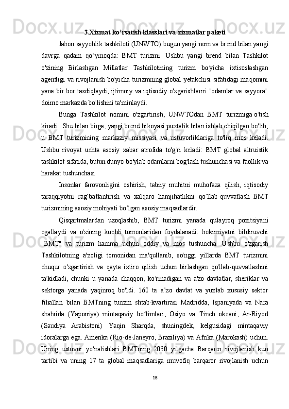3.Xizmat ko‘rsatish klasslari va xizmatlar paketi
Jahon sayyohlik tashkiloti (UNWTO) bugun yangi nom va brend bilan yangi
davrga   qadam   qo‘ymoqda:   BMT   turizmi.   Ushbu   yangi   brend   bilan   Tashkilot
o'zining   Birlashgan   Millatlar   Tashkilotining   turizm   bo'yicha   ixtisoslashgan
agentligi va rivojlanish bo'yicha turizmning global yetakchisi sifatidagi maqomini
yana bir bor tasdiqlaydi, ijtimoiy va iqtisodiy o'zgarishlarni "odamlar va sayyora"
doimo markazda bo'lishini ta'minlaydi.
Bunga   Tashkilot   nomini   o'zgartirish,   UNWTOdan   BMT   turizmiga   o'tish
kiradi . Shu bilan birga, yangi brend hikoyasi puxtalik bilan ishlab chiqilgan bo'lib,
u   BMT   turizmining   markaziy   missiyasi   va   ustuvorliklariga   to'liq   mos   keladi.
Ushbu   rivoyat   uchta   asosiy   xabar   atrofida   to'g'ri   keladi:   BMT   global   altruistik
tashkilot sifatida, butun dunyo bo'ylab odamlarni bog'lash tushunchasi va faollik va
harakat tushunchasi.
Insonlar   farovonligini   oshirish,   tabiiy   muhitni   muhofaza   qilish,   iqtisodiy
taraqqiyotni   rag‘batlantirish   va   xalqaro   hamjihatlikni   qo‘llab-quvvatlash   BMT
turizmining asosiy mohiyati bo‘lgan asosiy maqsadlardir.
Qisqartmalardan   uzoqlashib,   BMT   turizmi   yanada   qulayroq   pozitsiyani
egallaydi   va   o'zining   kuchli   tomonlaridan   foydalanadi:   hokimiyatni   bildiruvchi
"BMT"   va   turizm   hamma   uchun   oddiy   va   mos   tushuncha.   Ushbu   o'zgarish
Tashkilotning   a'zoligi   tomonidan   ma'qullanib,   so'nggi   yillarda   BMT   turizmini
chuqur   o'zgartirish   va   qayta   ixtiro   qilish   uchun   birlashgan   qo'llab-quvvatlashini
ta'kidladi,   chunki   u   yanada   chaqqon,   ko'rinadigan   va   a'zo   davlatlar,   sheriklar   va
sektorga   yanada   yaqinroq   bo'ldi.   160   ta   a zo   davlat   va   yuzlab   xususiy   sektorʼ
filiallari   bilan   BMTning   turizm   shtab-kvartirasi   Madridda,   Ispaniyada   va   Nara
shahrida   (Yaponiya)   mintaqaviy   bo limlari,   Osiyo   va   Tinch   okeani,   Ar-Riyod	
ʻ
(Saudiya   Arabistoni)   Yaqin   Sharqda,   shuningdek,   kelgusidagi   mintaqaviy
idoralarga ega. Amerika (Rio-de-Janeyro, Braziliya) va Afrika (Marokash) uchun.
Uning   ustuvor   yo'nalishlari   BMTning   2030   yilgacha   Barqaror   rivojlanish   kun
tartibi   va   uning   17   ta   global   maqsadlariga   muvofiq   barqaror   rivojlanish   uchun
18 