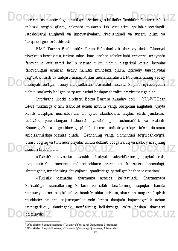 turizmni rivojlantirishga qaratilgan . Birlashgan Millatlar Tashkiloti Turizmi sifatli
ta'limni   targ'ib   qiladi,   sektorda   munosib   ish   o'rinlarini   qo'llab-quvvatlaydi,
iste'dodlarni   aniqlaydi   va   innovatsiyalarni   rivojlantiradi   va   turizm   iqlimi   va
barqarorligini tezlashtiradi:
BMT   Turizm   Bosh   kotibi   Zurab   Pololikashvili   shunday   dedi   :   “Jamiyat
rivojlanib borar ekan, turizm sohasi ham, boshqa sohalar kabi, universal miqyosda
farovonlik   katalizatori   bo‘lib   xizmat   qilishi   uchun   o‘zgarishi   kerak.   Insonlar
farovonligini   oshirish,   tabiiy   muhitni   muhofaza   qilish,   iqtisodiy   taraqqiyotni
rag‘batlantirish va xalqaro hamjihatlikni  mustahkamlash  BMT  turizmining asosiy
mohiyati   bo‘lgan   asosiy   maqsadlardir.   Tashkilot   hozirda   ko'plab   iqtisodiyotlar
uchun markaziy bo'lgan barqaror kuchni boshqarish rolini o'z zimmasiga oladi.
Interbrand   ijrochi   direktori   Borxa   Borrero   shunday   dedi   :   “YUNVTOdan
BMT   turizmiga   o‘tish   tashkilot   uchun   muhim   yangi   bosqichni   anglatadi.   Qayta
ko'rib   chiqilgan   nomenklatura   bir   qator   afzalliklarni   taqdim   etadi,   jumladan,
soddalik,   yaxshilangan   tushunish,   yaxshilangan   tushunarlilik   va   esdalik.
Shuningdek,   u   agentlikning   global   turizm   industriyasidagi   ta'sir   doirasini
aniqlashtirishga   xizmat   qiladi.     Brendning   yangi   elementlari   to'g'ridan-to'g'ri,
o'zaro bog'liq va turli auditoriyalar uchun dolzarb bo'lgan aniq va mulkiy imidjning
asoslari hisoblanadi.
«Turistik   xizmatlar   turistik   faoliyat   subyektlarining   joylashtirish,
ovqatlantirish,   transport,   axborot-reklama   xizmatlari   ko‘rsatish   borasidagi,
shuningdek, turistlarning ehtiyojlarini qondirishga qaratilgan boshqa xizmatlar» 5
«Turistik   xizmatlar   shartnoma   asosida   ko‘rsatiladi.   Shartnomada
ko‘rsatilgan   xizmatlarning   ko‘lami   va   sifati,   taraflarning   huquqlari   hamda
majburiyatlarini, haq to‘lash va hisob-kitoblar tartibini, shartnomaning amal qilish
muddatini   va   uni   bajarmaganlik   yoki   lozim   darajada   bajarmaganlik   uchun
javobgarlikni,   shuningdek,   taraflarning   kelishuviga   ko‘ra   boshqa   shartlarni
belgilaydi». 6
5
 O‘zbekiston Respublikasining «Turizm to‘g‘risida»gi Qonunning 3-moddasi
6
 O‘zbekiston Respublikasining «Turizm to‘g‘risida»gi Qonunning 12-moddasi
19 