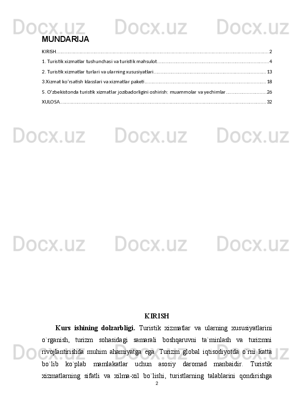 MUNDARIJA
KIRISH .......................................................................................................................................................... 2
1. Turistik xizmatlar tushunchasi va turistik mahsulot ................................................................................. 4
2. Turistik xizmatlar turlari va ularning xususiyatlari ................................................................................. 13
3.Xizmat ko‘rsatish klasslari va xizmatlar paketi ........................................................................................ 18
5. O‘zbekistonda turistik xizmatlar jozibadorligini oshirish: muammolar va yechimlar ............................. 26
XULOSA ...................................................................................................................................................... 32
KIRISH
Kurs   ishining   dolzarbligi.   Turistik   xizmatlar   va   ularning   xususiyatlarini
o`rganish,   turizm   sohasidagi   samarali   boshqaruvni   ta`minlash   va   turizmni
rivojlantirishda   muhim   ahamiyatga   ega.   Turizm   global   iqtisodiyotda   o`rni   katta
bo`lib   ko`plab   mamlakatlar   uchun   asosiy   daromad   manbaidir.   Turistik
xizmatlarning   sifatli   va   xilma-xil   bo`lishi,   turistlarning   talablarini   qondirishga
2 