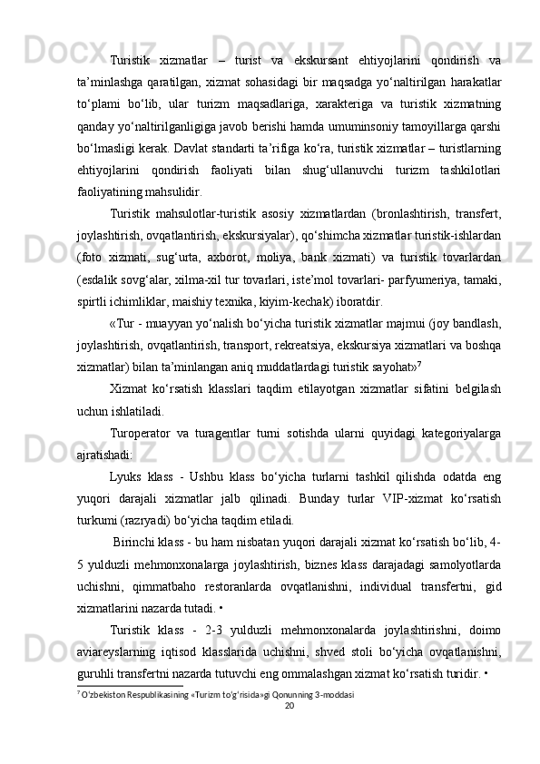 Turistik   xizmatlar   –   turist   va   ekskursant   ehtiyojlarini   qondirish   va
ta’minlashga  qaratilgan,  xizmat   sohasidagi  bir   maqsadga   yo‘naltirilgan   harakatlar
to‘plami   bo‘lib,   ular   turizm   maqsadlariga,   xarakteriga   va   turistik   xizmatning
qanday yo‘naltirilganligiga javob berishi hamda umuminsoniy tamoyillarga qarshi
bo‘lmasligi kerak. Davlat standarti ta’rifiga ko‘ra, turistik xizmatlar – turistlarning
ehtiyojlarini   qondirish   faoliyati   bilan   shug‘ullanuvchi   turizm   tashkilotlari
faoliyatining mahsulidir.
Turistik   mahsulotlar-turistik   asosiy   xizmatlardan   (bronlashtirish,   transfert,
joylashtirish, ovqatlantirish, ekskursiyalar), qo‘shimcha xizmatlar turistik-ishlardan
(foto   xizmati,   sug‘urta,   axborot,   moliya,   bank   xizmati)   va   turistik   tovarlardan
(esdalik sovg‘alar, xilma-xil tur tovarlari, iste’mol tovarlari- parfyumeriya, tamaki,
spirtli ichimliklar, maishiy texnika, kiyim-kechak) iboratdir.
«Tur - muayyan yo‘nalish bo‘yicha turistik xizmatlar majmui (joy bandlash,
joylashtirish, ovqatlantirish, transport, rekreatsiya, ekskursiya xizmatlari va boshqa
xizmatlar) bilan ta’minlangan aniq muddatlardagi turistik sayohat» 7
Xizmat   ko‘rsatish   klasslari   taqdim   etilayotgan   xizmatlar   sifatini   belgilash
uchun ishlatiladi.
Turoperator   va   turagentlar   turni   sotishda   ularni   quyidagi   kategoriyalarga
ajratishadi:
Lyuks   klass   -   Ushbu   klass   bo‘yicha   turlarni   tashkil   qilishda   odatda   eng
yuqori   darajali   xizmatlar   jalb   qilinadi.   Bunday   turlar   VIP-xizmat   ko‘rsatish
turkumi (razryadi) bo‘yicha taqdim etiladi. 
 Birinchi klass - bu ham nisbatan yuqori darajali xizmat ko‘rsatish bo‘lib, 4-
5   yulduzli   mehmonxonalarga   joylashtirish,   biznes   klass   darajadagi   samolyotlarda
uchishni,   qimmatbaho   restoranlarda   ovqatlanishni,   individual   transfertni,   gid
xizmatlarini nazarda tutadi. •
Turistik   klass   -   2-3   yulduzli   mehmonxonalarda   joylashtirishni,   doimo
aviareyslarning   iqtisod   klasslarida   uchishni,   shved   stoli   bo‘yicha   ovqatlanishni,
guruhli transfertni nazarda tutuvchi eng ommalashgan xizmat ko‘rsatish turidir. •
7
 O‘zbekiston Respublikasining «Turizm to‘g‘risida»gi Qonunning 3-moddasi
20 