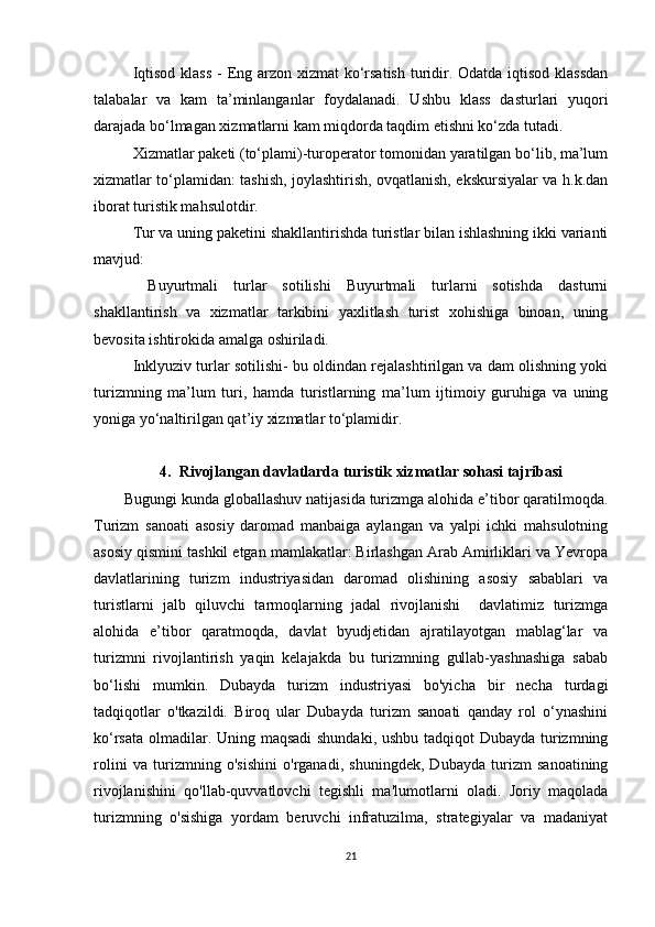 Iqtisod klass  - Eng arzon xizmat  ko‘rsatish  turidir. Odatda iqtisod klassdan
talabalar   va   kam   ta’minlanganlar   foydalanadi.   Ushbu   klass   dasturlari   yuqori
darajada bo‘lmagan xizmatlarni kam miqdorda taqdim etishni ko‘zda tutadi.
Xizmatlar paketi (to‘plami)-turoperator tomonidan yaratilgan bo‘lib, ma’lum
xizmatlar to‘plamidan: tashish, joylashtirish, ovqatlanish, ekskursiyalar va h.k.dan
iborat turistik mahsulotdir.
Tur va uning paketini shakllantirishda turistlar bilan ishlashning ikki varianti
mavjud:
  Buyurtmali   turlar   sotilishi   Buyurtmali   turlarni   sotishda   dasturni
shakllantirish   va   xizmatlar   tarkibini   yaxlitlash   turist   xohishiga   binoan,   uning
bevosita ishtirokida amalga oshiriladi.
Inklyuziv turlar sotilishi- bu oldindan rejalashtirilgan va dam olishning yoki
turizmning   ma’lum   turi,   hamda   turistlarning   ma’lum   ijtimoiy   guruhiga   va   uning
yoniga yo‘naltirilgan qat’iy xizmatlar to‘plamidir.
4. Rivojlangan davlatlarda turistik xizmatlar sohasi tajribasi
Bugungi kunda globallashuv natijasida turizmga alohida e’tibor qaratilmoqda.
Turizm   sanoati   asosiy   daromad   manbaiga   aylangan   va   yalpi   ichki   mahsulotning
asosiy qismini tashkil etgan mamlakatlar: Birlashgan Arab Amirliklari va Yevropa
davlatlarining   turizm   industriyasidan   daromad   olishining   asosiy   sabablari   va
turistlarni   jalb   qiluvchi   tarmoqlarning   jadal   rivojlanishi     davlatimiz   turizmga
alohida   e’tibor   qaratmoqda,   davlat   byudjetidan   ajratilayotgan   mablag‘lar   va
turizmni   rivojlantirish   yaqin   kelajakda   bu   turizmning   gullab-yashnashiga   sabab
bo‘lishi   mumkin.   Dubayda   turizm   industriyasi   bo'yicha   bir   necha   turdagi
tadqiqotlar   o'tkazildi.   Biroq   ular   Dubayda   turizm   sanoati   qanday   rol   o‘ynashini
ko‘rsata olmadilar. Uning maqsadi  shundaki, ushbu tadqiqot Dubayda turizmning
rolini   va   turizmning   o'sishini   o'rganadi,   shuningdek,   Dubayda   turizm   sanoatining
rivojlanishini   qo'llab-quvvatlovchi   tegishli   ma'lumotlarni   oladi.   Joriy   maqolada
turizmning   o'sishiga   yordam   beruvchi   infratuzilma,   strategiyalar   va   madaniyat
21 
