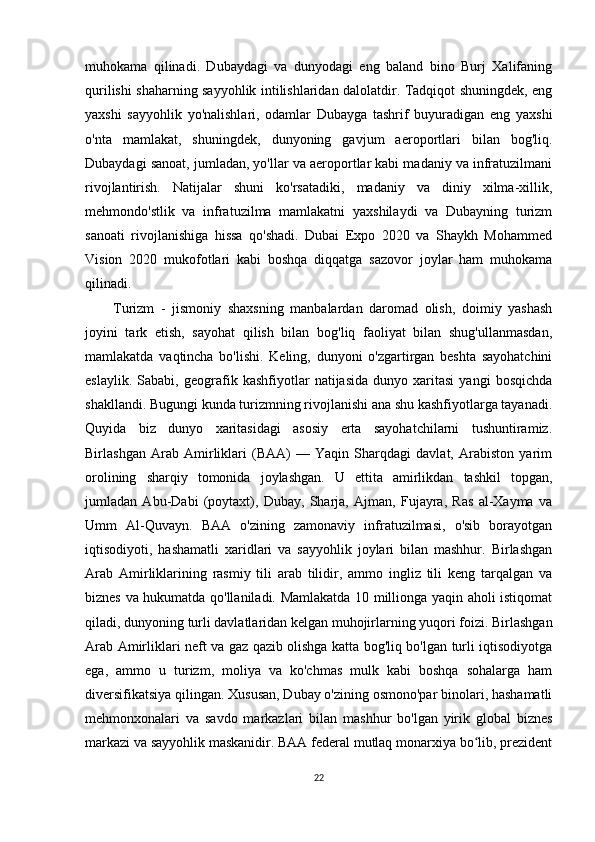 muhokama   qilinadi.   Dubaydagi   va   dunyodagi   eng   baland   bino   Burj   Xalifaning
qurilishi shaharning sayyohlik intilishlaridan dalolatdir. Tadqiqot shuningdek, eng
yaxshi   sayyohlik   yo'nalishlari,   odamlar   Dubayga   tashrif   buyuradigan   eng   yaxshi
o'nta   mamlakat,   shuningdek,   dunyoning   gavjum   aeroportlari   bilan   bog'liq.
Dubaydagi sanoat, jumladan, yo'llar va aeroportlar kabi madaniy va infratuzilmani
rivojlantirish.   Natijalar   shuni   ko'rsatadiki,   madaniy   va   diniy   xilma-xillik,
mehmondo'stlik   va   infratuzilma   mamlakatni   yaxshilaydi   va   Dubayning   turizm
sanoati   rivojlanishiga   hissa   qo'shadi.   Dubai   Expo   2020   va   Shaykh   Mohammed
Vision   2020   mukofotlari   kabi   boshqa   diqqatga   sazovor   joylar   ham   muhokama
qilinadi.
Turizm   -   jismoniy   shaxsning   manbalardan   daromad   olish,   doimiy   yashash
joyini   tark   etish,   sayohat   qilish   bilan   bog'liq   faoliyat   bilan   shug'ullanmasdan,
mamlakatda   vaqtincha   bo'lishi.   Keling,   dunyoni   o'zgartirgan   beshta   sayohatchini
eslaylik.   Sababi,   geografik   kashfiyotlar   natijasida   dunyo   xaritasi   yangi   bosqichda
shakllandi. Bugungi kunda turizmning rivojlanishi ana shu kashfiyotlarga tayanadi.
Quyida   biz   dunyo   xaritasidagi   asosiy   erta   sayohatchilarni   tushuntiramiz.
Birlashgan   Arab   Amirliklari   (BAA)   —   Yaqin   Sharqdagi   davlat,   Arabiston   yarim
orolining   sharqiy   tomonida   joylashgan.   U   ettita   amirlikdan   tashkil   topgan,
jumladan   Abu-Dabi   (poytaxt),   Dubay,   Sharja,   Ajman,   Fujayra,   Ras   al-Xayma   va
Umm   Al-Quvayn.   BAA   o'zining   zamonaviy   infratuzilmasi,   o'sib   borayotgan
iqtisodiyoti,   hashamatli   xaridlari   va   sayyohlik   joylari   bilan   mashhur.   Birlashgan
Arab   Amirliklarining   rasmiy   tili   arab   tilidir,   ammo   ingliz   tili   keng   tarqalgan   va
biznes va hukumatda qo'llaniladi. Mamlakatda 10 millionga yaqin aholi istiqomat
qiladi, dunyoning turli davlatlaridan kelgan muhojirlarning yuqori foizi. Birlashgan
Arab Amirliklari neft va gaz qazib olishga katta bog'liq bo'lgan turli iqtisodiyotga
ega,   ammo   u   turizm,   moliya   va   ko'chmas   mulk   kabi   boshqa   sohalarga   ham
diversifikatsiya qilingan. Xususan, Dubay o'zining osmono'par binolari, hashamatli
mehmonxonalari   va   savdo   markazlari   bilan   mashhur   bo'lgan   yirik   global   biznes
markazi va sayyohlik maskanidir. BAA federal mutlaq monarxiya bo lib, prezidentʻ
22 