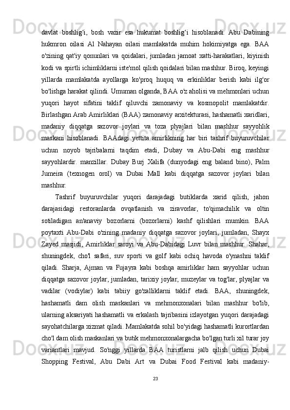 davlat   boshlig i,   bosh   vazir   esa   hukumat   boshlig i   hisoblanadi.   Abu   Dabiningʻ ʻ
hukmron   oilasi   Al   Nahayan   oilasi   mamlakatda   muhim   hokimiyatga   ega.   BAA
o'zining   qat'iy   qonunlari   va   qoidalari,   jumladan   jamoat   xatti-harakatlari,   kiyinish
kodi va spirtli ichimliklarni iste'mol qilish qoidalari bilan mashhur. Biroq, keyingi
yillarda   mamlakatda   ayollarga   ko'proq   huquq   va   erkinliklar   berish   kabi   ilg'or
bo'lishga harakat qilindi. Umuman olganda, BAA o'z aholisi va mehmonlari uchun
yuqori   hayot   sifatini   taklif   qiluvchi   zamonaviy   va   kosmopolit   mamlakatdir.
Birlashgan Arab Amirliklari (BAA) zamonaviy arxitekturasi, hashamatli xaridlari,
madaniy   diqqatga   sazovor   joylari   va   toza   plyajlari   bilan   mashhur   sayyohlik
maskani   hisoblanadi.   BAAdagi   yettita   amirlikning   har   biri   tashrif   buyuruvchilar
uchun   noyob   tajribalarni   taqdim   etadi,   Dubay   va   Abu-Dabi   eng   mashhur
sayyohlardir.   manzillar.   Dubay   Burj   Xalifa   (dunyodagi   eng   baland   bino),   Palm
Jumeira   (texnogen   orol)   va   Dubai   Mall   kabi   diqqatga   sazovor   joylari   bilan
mashhur. 
Tashrif   buyuruvchilar   yuqori   darajadagi   butiklarda   xarid   qilish,   jahon
darajasidagi   restoranlarda   ovqatlanish   va   ziravorlar,   to'qimachilik   va   oltin
sotiladigan   an'anaviy   bozorlarni   (bozorlarni)   kashf   qilishlari   mumkin.   BAA
poytaxti   Abu-Dabi   o'zining   madaniy   diqqatga   sazovor   joylari,   jumladan,   Shayx
Zayed   masjidi,   Amirliklar   saroyi   va   Abu-Dabidagi   Luvr   bilan   mashhur.   Shahar,
shuningdek,   cho'l   safari,   suv   sporti   va   golf   kabi   ochiq   havoda   o'ynashni   taklif
qiladi.   Sharja,   Ajman   va   Fujayra   kabi   boshqa   amirliklar   ham   sayyohlar   uchun
diqqatga   sazovor   joylar,   jumladan,   tarixiy   joylar,   muzeylar   va   tog'lar,   plyajlar   va
vadilar   (vodiylar)   kabi   tabiiy   go'zalliklarni   taklif   etadi.   BAA,   shuningdek,
hashamatli   dam   olish   maskanlari   va   mehmonxonalari   bilan   mashhur   bo'lib,
ularning aksariyati hashamatli va erkalash tajribasini izlayotgan yuqori darajadagi
sayohatchilarga xizmat qiladi. Mamlakatda sohil bo'yidagi hashamatli kurortlardan
cho'l dam olish maskanlari va butik mehmonxonalargacha bo'lgan turli xil turar joy
variantlari   mavjud.   So'nggi   yillarda   BAA   turistlarni   jalb   qilish   uchun   Dubai
Shopping   Festival,   Abu   Dabi   Art   va   Dubai   Food   Festival   kabi   madaniy-
23 