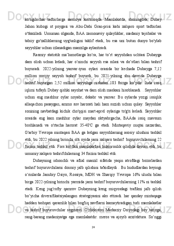 ko'ngilochar   tadbirlarga   sarmoya   kiritmoqda.   Mamlakatda,   shuningdek,   Dubay
Jahon   kubogi   ot   poygasi   va   Abu-Dabi   Gran-prisi   kabi   xalqaro   sport   tadbirlari
o'tkaziladi. Umuman olganda,  BAA zamonaviy qulayliklar, madaniy tajribalar  va
tabiiy   go'zalliklarning   uyg'unligini   taklif   etadi,   bu   esa   uni   butun   dunyo   bo'ylab
sayyohlar uchun izlanadigan manzilga aylantiradi.
Rasmiy   statistik   ma’lumotlarga   ko‘ra,   har   to‘rt   sayyohdan   uchtasi   Dubayga
dam   olish   uchun   keladi,   har   o‘ninchi   sayyoh   esa   oilasi   va   do‘stlari   bilan   tashrif
buyuradi.   2022-yilning   yanvar-iyun   oylari   orasida   bir   kechada   Dubayga   7,12
million   xorijiy   sayyoh   tashrif   buyurdi,   bu   2021-yilning   shu   davrida   Dubayga
tashrif   buyurgan   2,52   million   sayyohga   nisbatan   183   foizga   ko‘pdir.   Juda   issiq
iqlimi tufayli Dubay qishki sayohat va dam olish maskani hisoblanadi. . Sayyohlar
uchun   eng   mashhur   oylar   noyabr,   dekabr   va   yanvar.   Bu   oylarda   yozgi   issiqlik
allaqachon pasaygan, ammo suv harorati hali ham suzish uchun qulay. Sayyohlar
sonining   navbatdagi   kichik   cho'qqisi   mart-aprel   oylariga   to'g'ri   keladi.   Sayyohlar
orasida   eng   kam   mashhur   oylar   maydan   oktyabrgacha,   BAAda   issiq   mavsum
boshlanadi   va   o'rtacha   harorat   35-40'C   ga   etadi.   Mintaqaviy   nuqtai   nazardan,
G'arbiy   Yevropa   mintaqasi   BAA   ga   kelgan   sayyohlarning   asosiy   ulushini   tashkil
etdi, bu 2022 yilning birinchi olti oyida jami xalqaro tashrif  buyuruvchilarning 22
foizini tashkil etdi. Fors ko'rfazi mamlakatlari hukmronlik qilishda davom etdi, bu
umumiy xalqaro tashrifchilarning 34 foizini tashkil etdi. 
Dubayning   ishonchli   va   afzal   manzil   sifatida   yaqin   atrofdagi   bozorlardan
tashrif   buyuruvchilarni   doimiy   jalb  qilishini   ta'kidlaydi   .  Bu   hududlardan   keyingi
o rinlarda   Janubiy   Osiyo,   Rossiya,   MDH   va   Sharqiy   Yevropa   16%   ulushi   bilanʻ
birga 2022-yilning birinchi yarmida jami tashrif buyuruvchilarning 11% ni tashkil
etadi.   Keng   jug rofiy   qamrov   Dubayning   keng   miqyosdagi   trafikni   jalb   qilish	
ʻ
bo yicha   diversifikatsiyalangan   strategiyasini   aks   ettiradi.   har   qanday   mintaqaga	
ʻ
haddan tashqari qaramlik bilan bog'liq xavflarni kamaytiradigan turli mamlakatlar
va   tashrif   buyuruvchilar   segmenti.   O'zbekiston   Markaziy   Osiyodagi   boy   tarixga,
rang-barang   madaniyatga   ega   mamlakatdir.   meros   va   ajoyib   arxitektura.   So‘nggi
24 