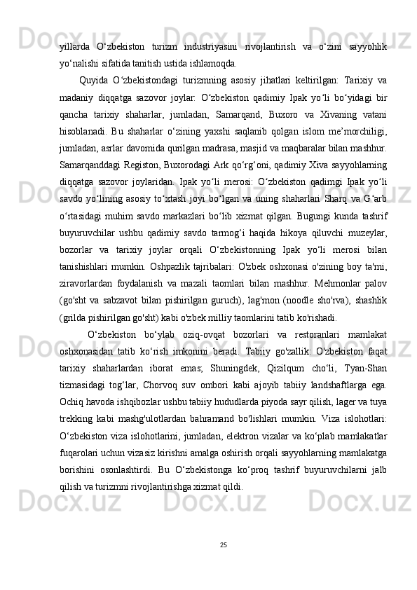 yillarda   O‘zbekiston   turizm   industriyasini   rivojlantirish   va   o‘zini   sayyohlik
yo‘nalishi sifatida tanitish ustida ishlamoqda. 
Quyida   O zbekistondagi   turizmning   asosiy   jihatlari   keltirilgan:   Tarixiy   vaʻ
madaniy   diqqatga   sazovor   joylar:   O zbekiston   qadimiy   Ipak   yo li   bo yidagi   bir	
ʻ ʻ ʻ
qancha   tarixiy   shaharlar,   jumladan,   Samarqand,   Buxoro   va   Xivaning   vatani
hisoblanadi.   Bu   shaharlar   o‘zining   yaxshi   saqlanib   qolgan   islom   me’morchiligi,
jumladan, asrlar davomida qurilgan madrasa, masjid va maqbaralar bilan mashhur.
Samarqanddagi Registon, Buxorodagi Ark qo‘rg‘oni, qadimiy Xiva sayyohlarning
diqqatga   sazovor   joylaridan.   Ipak   yo li   merosi:   O zbekiston   qadimgi   Ipak   yo li
ʻ ʻ ʻ
savdo   yo lining   asosiy   to xtash   joyi   bo lgan   va   uning   shaharlari   Sharq   va   G arb	
ʻ ʻ ʻ ʻ
o rtasidagi   muhim   savdo   markazlari   bo lib   xizmat   qilgan.   Bugungi   kunda   tashrif	
ʻ ʻ
buyuruvchilar   ushbu   qadimiy   savdo   tarmog‘i   haqida   hikoya   qiluvchi   muzeylar,
bozorlar   va   tarixiy   joylar   orqali   O‘zbekistonning   Ipak   yo‘li   merosi   bilan
tanishishlari   mumkin.   Oshpazlik   tajribalari:   O'zbek   oshxonasi   o'zining   boy   ta'mi,
ziravorlardan   foydalanish   va   mazali   taomlari   bilan   mashhur.   Mehmonlar   palov
(go'sht   va   sabzavot   bilan   pishirilgan   guruch),   lag'mon   (noodle   sho'rva),   shashlik
(grilda pishirilgan go'sht) kabi o'zbek milliy taomlarini tatib ko'rishadi.
  O‘zbekiston   bo‘ylab   oziq-ovqat   bozorlari   va   restoranlari   mamlakat
oshxonasidan   tatib   ko‘rish   imkonini   beradi.   Tabiiy   go'zallik:   O'zbekiston   faqat
tarixiy   shaharlardan   iborat   emas;   Shuningdek,   Qizilqum   cho‘li,   Tyan-Shan
tizmasidagi   tog‘lar,   Chorvoq   suv   ombori   kabi   ajoyib   tabiiy   landshaftlarga   ega.
Ochiq havoda ishqibozlar ushbu tabiiy hududlarda piyoda sayr qilish, lager va tuya
trekking   kabi   mashg'ulotlardan   bahramand   bo'lishlari   mumkin.   Viza   islohotlari:
O‘zbekiston  viza islohotlarini, jumladan, elektron vizalar  va ko‘plab mamlakatlar
fuqarolari uchun vizasiz kirishni amalga oshirish orqali sayyohlarning mamlakatga
borishini   osonlashtirdi.   Bu   O‘zbekistonga   ko‘proq   tashrif   buyuruvchilarni   jalb
qilish va turizmni rivojlantirishga xizmat qildi.
25 