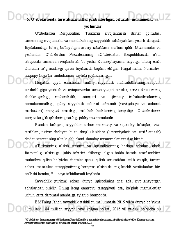 5. O‘zbekistonda turistik xizmatlar jozibadorligini oshirish: muammolar va
yechimlar
O‘zbekiston   Respublikasi   Turizmni   rivojlantirish   davlat   qo‘mitasi
turizmning   rivojlanishi   va   mamlakatning   sayyohlik   salohiyatidan   yetarli   darajada
foydalanishga   to‘siq   bo‘layotgan   asosiy   sabablarni   ma'lum   qildi.   Muammolar   va
yechimlar   O‘zbekiston   Prezidentining   «O‘zbekiston   Respublikasida   o‘rta
istiqbolda   turizmni   rivojlantirish   bo‘yicha   Kontseptsiyasini   hayotga   tatbiq   etish
choralari   to‘g‘risida»gi   qarori   loyihasida   taqdim   etilgan.   Hujjat   matni   Normativ-
huquqiy hujjatlar muhokamasi saytida   joylashtirilgan .  
Hujjatda   qayd   etilishicha,   milliy   sayyohlik   mahsulotlarining   raqobat
bardoshligiga   yashash   va   aviaparvozlar   uchun   yuqori   narxlar,   servis   darajasining
cheklanganligi,   muhandislik,   transport   va   ijtimoiy   infratuzilmalarning
nomukammalligi,   qulay   sayyohlik   axborot   ta'minoti   (navigatsiya   va   axborot
markazlari)   mavjud   emasligi,   malakali   kadrlarning   tanqisligi,   O‘zbekistonni
xorijda targ‘ib qilishning zaifligi jiddiy muammolardir.  
Bundan   tashqari,   sayyohlar   uchun   ma'muriy   va   iqtisodiy   to‘siqlar,   viza
tartiblari,   turizm   faoliyati   bilan   shug‘ullanishda   (litsenziyalash   va   sertifikatlash)
davlat nazoratining o‘ta kuchli ekani shunday muammolar sirasiga kiradi.  
«Turizmning   o‘sish   sur'atini   va   iqtisodiyotning   boshqa   sohalari,   aholi
farovonligi   o‘sishiga   ijobiy   ta'sirini   e'tiborga   olgan   holda   hamda   atrof-muhitni
muhofaza   qilish   bo‘yicha   choralar   qabul   qilish   zaruratidan   kelib   chiqib,   turizm
sohasi   mamlakat   taraqqiyotining   barqaror   o‘sishida   eng   kuchli   vositalardan   biri
bo‘lishi kerak»,  8
— deya ta'kidlanadi loyihada.  
Sayyohlik   (turizm)   sohasi   dunyo   iqtisodining   eng   jadal   rivojlanayotgan
sohalaridan   biridir.   Uning   keng   qamrovli   taraqqiyoti   esa,   ko‘plab   mamlakatlar
uchun katta daromad manbaiga aylanib bormoqda.
BMTning Jahon sayyohlik tashkiloti ma'lumotida 2015 yilda dunyo bo‘yicha
1   milliard   184   million   sayyoh   qayd   etilgan   bo‘lsa,   2016   yil   yakuni   bo‘yicha   bu
8
  O‘zbekiston Prezidentining «O‘zbekiston Respublikasida o‘rta istiqbolda turizmni rivojlantirish bo‘yicha Kontseptsiyasini 
hayotga tatbiq etish choralari to‘g‘risida»gi qarori loyihasi.2023.
26 