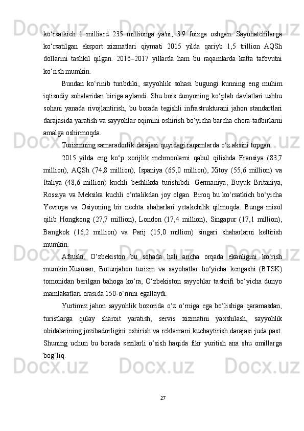 ko‘rsatkich   1   milliard   235   millionga   ya'ni,   3.9   foizga   oshgan.   Sayohatchilarga
ko‘rsatilgan   eksport   xizmatlari   qiymati   2015   yilda   qariyb   1,5   trillion   AQSh
dollarini   tashkil   qilgan.   2016–2017   yillarda   ham   bu   raqamlarda   katta   tafovutni
ko‘rish mumkin.
Bundan   ko‘rinib   turibdiki,   sayyohlik   sohasi   bugungi   kunning   eng   muhim
iqtisodiy sohalaridan biriga aylandi. Shu bois dunyoning ko‘plab davlatlari ushbu
sohani   yanada   rivojlantirish,   bu   borada   tegishli   infrastrukturani   jahon   standartlari
darajasida yaratish va sayyohlar oqimini oshirish bo‘yicha barcha chora-tadbirlarni
amalga oshirmoqda.
Turizmning samaradorlik darajasi quyidagi raqamlarda o‘z aksini topgan:
2015   yilda   eng   ko‘p   xorijlik   mehmonlarni   qabul   qilishda   Fransiya   (83,7
million),   AQSh   (74,8   million),   Ispaniya   (65,0   million),   Xitoy   (55,6   million)   va
Italiya   (48,6   million)   kuchli   beshlikda   turishibdi.   Germaniya,   Buyuk   Britaniya,
Rossiya   va   Meksika   kuchli   o‘ntalikdan   joy   olgan.   Biroq   bu   ko‘rsatkich   bo‘yicha
Yevropa   va   Osiyoning   bir   nechta   shaharlari   yetakchilik   qilmoqda.   Bunga   misol
qilib   Hongkong   (27,7   million),   London   (17,4   million),   Singapur   (17,1   million),
Bangkok   (16,2   million)   va   Parij   (15,0   million)   singari   shaharlarni   keltirish
mumkin.
Afsuski,   O‘zbekiston   bu   sohada   hali   ancha   orqada   ekanligini   ko‘rish
mumkin.Xususan,   Butunjahon   turizm   va   sayohatlar   bo‘yicha   kengashi   (BTSK)
tomonidan   berilgan   bahoga   ko‘ra,   O‘zbekiston   sayyohlar   tashrifi   bo‘yicha   dunyo
mamlakatlari orasida 150-o‘rinni egallaydi.
Yurtimiz   jahon   sayyohlik   bozorida   o‘z   o‘rniga   ega   bo‘lishiga   qaramasdan,
turistlarga   qulay   sharoit   yaratish,   servis   xizmatini   yaxshilash,   sayyohlik
obidalarining jozibadorligini oshirish va reklamani kuchaytirish darajasi juda past.
Shuning   uchun   bu   borada   sezilarli   o‘sish   haqida   fikr   yuritish   ana   shu   omillarga
bog‘liq.
27 