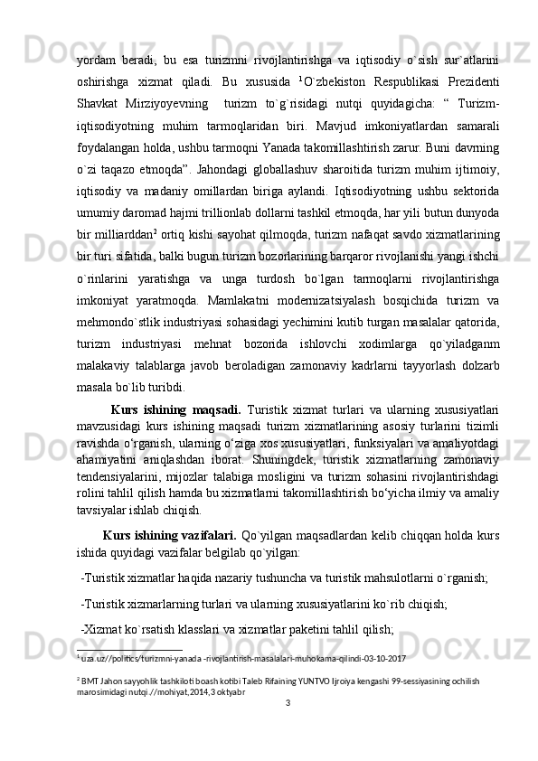yordam   beradi,   bu   esa   turizmni   rivojlantirishga   va   iqtisodiy   o`sish   sur`atlarini
oshirishga   xizmat   qiladi.   Bu   xususida   1
O`zbekiston   Respublikasi   Prezidenti
Shavkat   Mirziyoyevning     turizm   to`g`risidagi   nutqi   quyidagicha:   “   Turizm-
iqtisodiyotning   muhim   tarmoqlaridan   biri.   Mavjud   imkoniyatlardan   samarali
foydalangan holda, ushbu tarmoqni Yanada takomillashtirish zarur. Buni davrning
o`zi   taqazo   etmoqda”.   Jahondagi   globallashuv   sharoitida   turizm   muhim   ijtimoiy,
iqtisodiy   va   madaniy   omillardan   biriga   aylandi.   Iqtisodiyotning   ushbu   sektorida
umumiy daromad hajmi trillionlab dollarni tashkil etmoqda, har yili butun dunyoda
bir milliarddan 2
  ortiq kishi sayohat qilmoqda, turizm nafaqat savdo xizmatlarining
bir turi sifatida, balki bugun turizm bozorlarining barqaror rivojlanishi yangi ishchi
o`rinlarini   yaratishga   va   unga   turdosh   bo`lgan   tarmoqlarni   rivojlantirishga
imkoniyat   yaratmoqda.   Mamlakatni   modernizatsiyalash   bosqichida   turizm   va
mehmondo`stlik industriyasi sohasidagi yechimini kutib turgan masalalar qatorida,
turizm   industriyasi   mehnat   bozorida   ishlovchi   xodimlarga   qo`yiladganm
malakaviy   talablarga   javob   beroladigan   zamonaviy   kadrlarni   tayyorlash   dolzarb
masala bo`lib turibdi. 
            Kurs   ishining   maqsadi.   Turistik   xizmat   turlari   va   ularning   xususiyatlari
mavzusidagi   kurs   ishining   maqsadi   turizm   xizmatlarining   asosiy   turlarini   tizimli
ravishda o‘rganish, ularning o‘ziga xos xususiyatlari, funksiyalari va amaliyotdagi
ahamiyatini   aniqlashdan   iborat.   Shuningdek,   turistik   xizmatlarning   zamonaviy
tendensiyalarini,   mijozlar   talabiga   mosligini   va   turizm   sohasini   rivojlantirishdagi
rolini tahlil qilish hamda bu xizmatlarni takomillashtirish bo‘yicha ilmiy va amaliy
tavsiyalar ishlab chiqish. 
            Kurs ishining vazifalari.   Qo`yilgan maqsadlardan  kelib chiqqan holda kurs
ishida quyidagi vazifalar belgilab qo`yilgan:
 -Turistik xizmatlar haqida nazariy tushuncha va turistik mahsulotlarni o`rganish;
 -Turistik xizmarlarning turlari va ularning xususiyatlarini ko`rib chiqish;
 -Xizmat ko`rsatish klasslari va xizmatlar paketini tahlil qilish;
1
 uza.uz//politics/turizmni-yanada -rivojlantirish-masalalari-muhokama-qilindi-03-10-2017
2
 BMT Jahon sayyohlik tashkiloti boash kotibi Taleb Rifaining YUNTVO Ijroiya kengashi 99-sessiyasining ochilish 
marosimidagi nutqi.//mohiyat,2014,3 oktyabr
3 