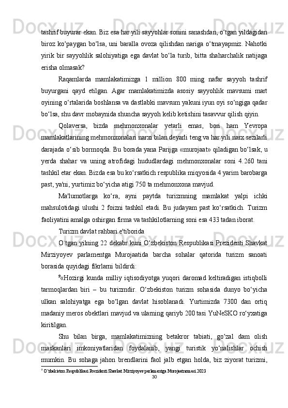 tashrif buyurar ekan. Biz esa har yili sayyohlar sonini sanashdan, o‘tgan yildagidan
biroz ko‘paygan bo‘lsa, uni baralla ovoza qilishdan  nariga o‘tmayapmiz. Nahotki
yirik   bir   sayyohlik   salohiyatiga   ega   davlat   bo‘la   turib,   bitta   shaharchalik   natijaga
erisha olmasak?
Raqamlarda   mamlakatimizga   1   million   800   ming   nafar   sayyoh   tashrif
buyurgani   qayd   etilgan.   Agar   mamlakatimizda   asosiy   sayyohlik   mavsumi   mart
oyining o‘rtalarida boshlansa va dastlabki mavsum yakuni iyun oyi so‘ngiga qadar
bo‘lsa, shu davr mobaynida shuncha sayyoh kelib ketishini tasavvur qilish qiyin.
Qolaversa,   bizda   mehmonxonalar   yetarli   emas,   bori   ham   Yevropa
mamlakatlarining mehmonxonalari narxi bilan deyarli teng va har yili narx sezilarli
darajada o‘sib bormoqda. Bu borada yana Parijga «murojaat» qiladigan bo‘lsak, u
yerda   shahar   va   uning   atrofidagi   hududlardagi   mehmonxonalar   soni   4.260   tani
tashkil etar ekan. Bizda esa bu ko‘rsatkich respublika miqyosida 4 yarim barobarga
past, ya'ni, yurtimiz bo‘yicha atigi 750 ta mehmonxona mavjud.
Ma'lumotlarga   ko‘ra,   ayni   paytda   turizmning   mamlakat   yalpi   ichki
mahsulotidagi   ulushi   2   foizni   tashkil   etadi.   Bu   judayam   past   ko‘rsatkich.   Turizm
faoliyatini amalga oshirgan firma va tashkilotlarning soni esa 433 tadan iborat.
Turizm davlat rahbari e'tiborida
O`tgan yilning 22 dekabr kuni O‘zbekiston Respublikasi Prezidenti Shavkat
Mirziyoyev   parlamentga   Murojaatida   barcha   sohalar   qatorida   turizm   sanoati
borasida quyidagi fikrlarni bildirdi:
9
«Hozirgi   kunda   milliy   iqtisodiyotga   yuqori   daromad   keltiradigan   istiqbolli
tarmoqlardan   biri   –   bu   turizmdir.   O‘zbekiston   turizm   sohasida   dunyo   bo‘yicha
ulkan   salohiyatga   ega   bo‘lgan   davlat   hisoblanadi.   Yurtimizda   7300   dan   ortiq
madaniy meros obektlari mavjud va ularning qariyb 200 tasi YuNeSKO ro‘yxatiga
kiritilgan.
Shu   bilan   birga,   mamlakatimizning   betakror   tabiati,   go‘zal   dam   olish
maskanlari   imkoniyatlaridan   foydalanib,   yangi   turistik   yo‘nalishlar   ochish
mumkin.   Bu   sohaga   jahon   brendlarini   faol   jalb   etgan   holda,   biz   ziyorat   turizmi,
9
  O‘zbekiston Respublikasi Prezidenti Shavkat Mirziyoyev parlamentga Murojaatnomasi.2023
30 