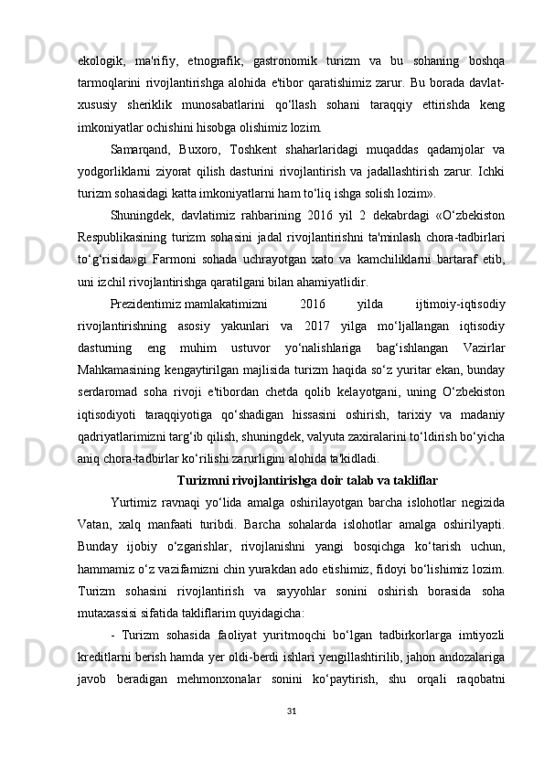 ekologik,   ma'rifiy,   etnografik,   gastronomik   turizm   va   bu   sohaning   boshqa
tarmoqlarini   rivojlantirishga   alohida   e'tibor   qaratishimiz   zarur.   Bu   borada   davlat-
xususiy   sheriklik   munosabatlarini   qo‘llash   sohani   taraqqiy   ettirishda   keng
imkoniyatlar ochishini hisobga olishimiz lozim.
Samarqand,   Buxoro,   Toshkent   shaharlaridagi   muqaddas   qadamjolar   va
yodgorliklarni   ziyorat   qilish   dasturini   rivojlantirish   va   jadallashtirish   zarur.   Ichki
turizm sohasidagi katta imkoniyatlarni ham to‘liq ishga solish lozim».
Shuningdek,   davlatimiz   rahbarining   2016   yil   2   dekabrdagi   «O‘zbekiston
Respublikasining   turizm   sohasini   jadal   rivojlantirishni   ta'minlash   chora-tadbirlari
to‘g‘risida»gi   Farmoni   sohada   uchrayotgan   xato   va   kamchiliklarni   bartaraf   etib,
uni izchil rivojlantirishga qaratilgani bilan ahamiyatlidir.
Prezidentimiz   mamlakatimizni   2016   yilda   ijtimoiy-iqtisodiy
rivojlantirishning   asosiy   yakunlari   va   2017   yilga   mo‘ljallangan   iqtisodiy
dasturning   eng   muhim   ustuvor   yo‘nalishlariga   bag‘ishlangan   Vazirlar
Mahkamasining   kengaytirilgan  majlisida  turizm   haqida so‘z  yuritar   ekan,  bunday
serdaromad   soha   rivoji   e'tibordan   chetda   qolib   kelayotgani,   uning   O‘zbekiston
iqtisodiyoti   taraqqiyotiga   qo‘shadigan   hissasini   oshirish,   tarixiy   va   madaniy
qadriyatlarimizni targ‘ib qilish, shuningdek, valyuta zaxiralarini to‘ldirish bo‘yicha
aniq chora-tadbirlar ko‘rilishi zarurligini alohida ta'kidladi.
Turizmni rivojlantirishga doir talab va takliflar
Yurtimiz   ravnaqi   yo‘lida   amalga   oshirilayotgan   barcha   islohotlar   negizida
Vatan,   xalq   manfaati   turibdi.   Barcha   sohalarda   islohotlar   amalga   oshirilyapti.
Bunday   ijobiy   o‘zgarishlar,   rivojlanishni   yangi   bosqichga   ko‘tarish   uchun,
hammamiz o‘z vazifamizni chin yurakdan ado etishimiz, fidoyi bo‘lishimiz lozim.
Turizm   sohasini   rivojlantirish   va   sayyohlar   sonini   oshirish   borasida   soha
mutaxassisi sifatida takliflarim quyidagicha:
-   Turizm   sohasida   faoliyat   yuritmoqchi   bo‘lgan   tadbirkorlarga   imtiyozli
kreditlarni berish hamda yer oldi-berdi ishlari yengillashtirilib, jahon andozalariga
javob   beradigan   mehmonxonalar   sonini   ko‘paytirish,   shu   orqali   raqobatni
31 