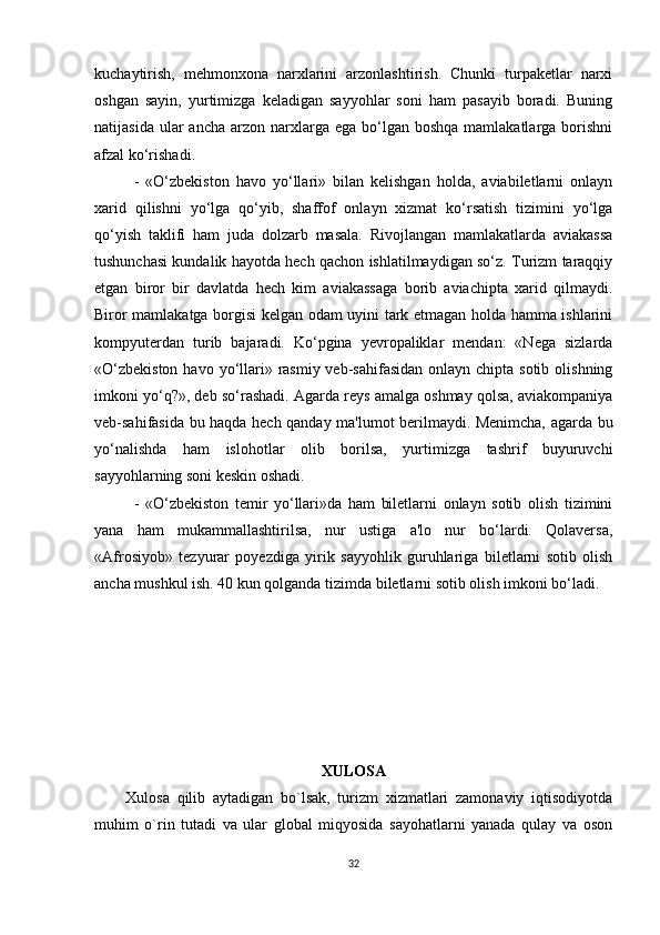 kuchaytirish,   mehmonxona   narxlarini   arzonlashtirish.   Chunki   turpaketlar   narxi
oshgan   sayin,   yurtimizga   keladigan   sayyohlar   soni   ham   pasayib   boradi.   Buning
natijasida  ular  ancha  arzon  narxlarga  ega bo‘lgan  boshqa  mamlakatlarga borishni
afzal ko‘rishadi.
-   «O‘zbekiston   havo   yo‘llari»   bilan   kelishgan   holda,   aviabiletlarni   onlayn
xarid   qilishni   yo‘lga   qo‘yib,   shaffof   onlayn   xizmat   ko‘rsatish   tizimini   yo‘lga
qo‘yish   taklifi   ham   juda   dolzarb   masala.   Rivojlangan   mamlakatlarda   aviakassa
tushunchasi kundalik hayotda hech qachon ishlatilmaydigan so‘z. Turizm taraqqiy
etgan   biror   bir   davlatda   hech   kim   aviakassaga   borib   aviachipta   xarid   qilmaydi.
Biror mamlakatga borgisi kelgan odam uyini tark etmagan holda hamma ishlarini
kompyuterdan   turib   bajaradi.   Ko‘pgina   yevropaliklar   mendan:   «Nega   sizlarda
«O‘zbekiston  havo yo‘llari» rasmiy veb-sahifasidan  onlayn chipta sotib  olishning
imkoni yo‘q?», deb so‘rashadi. Agarda reys amalga oshmay qolsa, aviakompaniya
veb-sahifasida bu haqda hech qanday ma'lumot berilmaydi. Menimcha, agarda bu
yo‘nalishda   ham   islohotlar   olib   borilsa,   yurtimizga   tashrif   buyuruvchi
sayyohlarning soni keskin oshadi.
-   «O‘zbekiston   temir   yo‘llari»da   ham   biletlarni   onlayn   sotib   olish   tizimini
yana   ham   mukammallashtirilsa,   nur   ustiga   a'lo   nur   bo‘lardi.   Qolaversa,
«Afrosiyob»   tezyurar   poyezdiga   yirik   sayyohlik   guruhlariga   biletlarni   sotib   olish
ancha mushkul ish. 40 kun qolganda tizimda biletlarni sotib olish imkoni bo‘ladi. 
XULOSA
Xulosa   qilib   aytadigan   bo`lsak,   turizm   xizmatlari   zamonaviy   iqtisodiyotda
muhim   o`rin   tutadi   va   ular   global   miqyosida   sayohatlarni   yanada   qulay   va   oson
32 