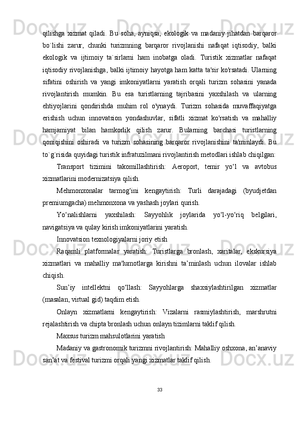 qilishga   xizmat   qiladi.   Bu   soha,   ayniqsa,   ekologik   va   madaniy   jihatdan   barqaror
bo`lishi   zarur,   chunki   turizmning   barqaror   rivojlanishi   nafaqat   iqtisodiy,   balki
ekologik   va   ijtimoiy   ta`sirlarni   ham   inobatga   oladi.   Turistik   xizmatlar   nafaqat
iqtisodiy rivojlanishga, balki ijtimoiy hayotga ham katta ta'sir ko'rsatadi. Ularning
sifatini   oshirish   va   yangi   imkoniyatlarni   yaratish   orqali   turizm   sohasini   yanada
rivojlantirish   mumkin.   Bu   esa   turistlarning   tajribasini   yaxshilash   va   ularning
ehtiyojlarini   qondirishda   muhim   rol   o'ynaydi.   Turizm   sohasida   muvaffaqiyatga
erishish   uchun   innovatsion   yondashuvlar,   sifatli   xizmat   ko'rsatish   va   mahalliy
hamjamiyat   bilan   hamkorlik   qilish   zarur.   Bularning   barchasi   turistlarning
qoniqishini   oshiradi   va   turizm   sohasining   barqaror   rivojlanishini   ta'minlaydi.   Bu
to`g`risida quyidagi turistik infratuzilmani rivojlantirish metodlari ishlab chiqilgan:
Transport   tizimini   takomillashtirish:   Aeroport,   temir   yo‘l   va   avtobus
xizmatlarini modernizatsiya qilish.
Mehmonxonalar   tarmog‘ini   kengaytirish:   Turli   darajadagi   (byudjetdan
premiumgacha) mehmonxona va yashash joylari qurish.
Yo‘nalishlarni   yaxshilash:   Sayyohlik   joylarida   yo‘l-yo‘riq   belgilari,
navigatsiya va qulay kirish imkoniyatlarini yaratish.
Innovatsion texnologiyalarni joriy etish
Raqamli   platformalar   yaratish:   Turistlarga   bronlash,   xaritalar,   ekskursiya
xizmatlari   va   mahalliy   ma'lumotlarga   kirishni   ta’minlash   uchun   ilovalar   ishlab
chiqish.
Sun’iy   intellektni   qo‘llash:   Sayyohlarga   shaxsiylashtirilgan   xizmatlar
(masalan, virtual gid) taqdim etish.
Onlayn   xizmatlarni   kengaytirish:   Vizalarni   rasmiylashtirish,   marshrutni
rejalashtirish va chipta bronlash uchun onlayn tizimlarni taklif qilish.
Maxsus turizm mahsulotlarini yaratish
Madaniy va gastronomik turizmni rivojlantirish: Mahalliy oshxona, an’anaviy
san’at va festival turizmi orqali yangi xizmatlar taklif qilish.
33 