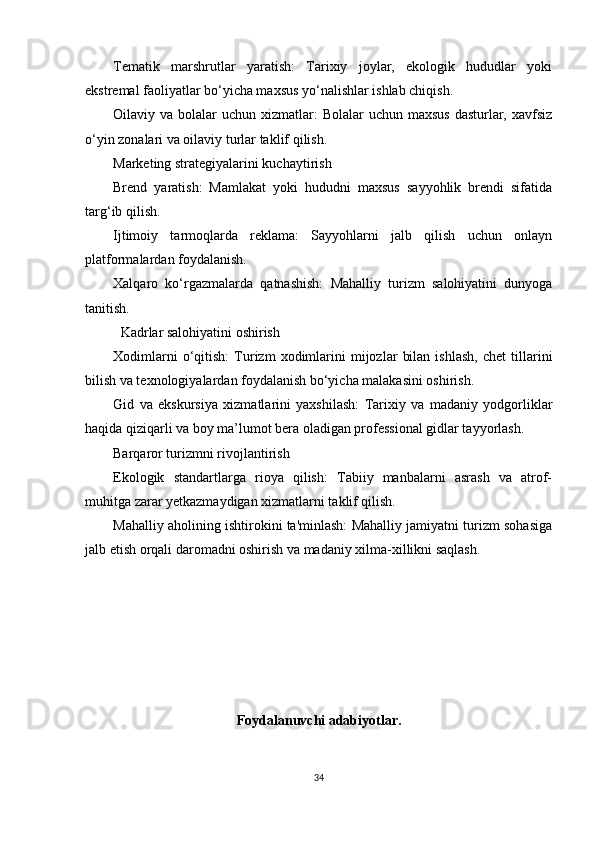 Tematik   marshrutlar   yaratish:   Tarixiy   joylar,   ekologik   hududlar   yoki
ekstremal faoliyatlar bo‘yicha maxsus yo‘nalishlar ishlab chiqish.
Oilaviy va bolalar  uchun xizmatlar:  Bolalar  uchun maxsus  dasturlar, xavfsiz
o‘yin zonalari va oilaviy turlar taklif qilish.
Marketing strategiyalarini kuchaytirish
Brend   yaratish:   Mamlakat   yoki   hududni   maxsus   sayyohlik   brendi   sifatida
targ‘ib qilish.
Ijtimoiy   tarmoqlarda   reklama:   Sayyohlarni   jalb   qilish   uchun   onlayn
platformalardan foydalanish.
Xalqaro   ko‘rgazmalarda   qatnashish:   Mahalliy   turizm   salohiyatini   dunyoga
tanitish.
Kadrlar salohiyatini oshirish
Xodimlarni   o‘qitish:   Turizm   xodimlarini   mijozlar   bilan   ishlash,   chet   tillarini
bilish va texnologiyalardan foydalanish bo‘yicha malakasini oshirish.
Gid   va   ekskursiya   xizmatlarini   yaxshilash:   Tarixiy   va   madaniy   yodgorliklar
haqida qiziqarli va boy ma’lumot bera oladigan professional gidlar tayyorlash.
Barqaror turizmni rivojlantirish
Ekologik   standartlarga   rioya   qilish:   Tabiiy   manbalarni   asrash   va   atrof-
muhitga zarar yetkazmaydigan xizmatlarni taklif qilish.
Mahalliy aholining ishtirokini ta'minlash: Mahalliy jamiyatni turizm sohasiga
jalb etish orqali daromadni oshirish va madaniy xilma-xillikni saqlash.
Foydalanuvchi adabiyotlar.
34 