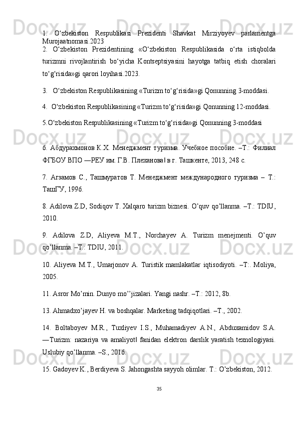 1.   O‘zbekiston   Respublikasi   Prezidenti   Shavkat   Mirziyoyev   parlamentga
Murojaatnomasi.2023
2.   O‘zbekiston   Prezidentining   «O‘zbekiston   Respublikasida   o‘rta   istiqbolda
turizmni   rivojlantirish   bo‘yicha   Kontseptsiyasini   hayotga   tatbiq   etish   choralari
to‘g‘risida»gi qarori loyihasi.2023.
3.   O‘zbekiston Respublikasining «Turizm to‘g‘risida»gi Qonunning 3-moddasi.
4.  O‘zbekiston Respublikasining «Turizm to‘g‘risida»gi Qonunning 12-moddasi.
5.O‘zbekiston Respublikasining «Turizm to‘g‘risida»gi Qonunning 3-moddasi
6.  Абдурахмонов   К.Х.   Менеджмент   туризма.   Учебное   пособие.   –Т.:   Филиал
ФГБОУ ВПО ―РЕУ им. Г.В. Плеханова  в г. Ташкенте, 2013, 248 с. ‖
7.   Агзамов   С.,   Ташмуратов   Т.   Менеджмент   международного   туризма   –   Т.:
ТашГУ, 1996. 
8. Adilova Z.D, Sodiqov T. Xalqaro turizm biznesi. O’quv qo’llanma. –T.: TDIU,
2010. 
9.   Adilova   Z.D,   Aliyeva   M.T.,   Norchayev   A.   Turizm   menejmenti.   O’quv
qo’llanma. –T.: TDIU, 2011. 
10.   Aliyeva   M.T.,   Umarjonov   A.   Turistik   mamlakatlar   iqtisodiyoti.   –T:.   Moliya,
2005. 
11. Asror Mo’min. Dunyo mo’’jizalari. Yangi nashr. –T.: 2012, 8b. 
13. Ahmadxo’jayev H. va boshqalar. Marketing tadqiqotlari. –T., 2002. 
14.   Boltaboyev   M.R.,   Tuxliyev   I.S.,   Muhamadiyev   A.N.,   Abduxamidov   S.A.
―Turizm:   nazariya   va   amaliyot   fanidan   elektron   darslik   yaratish   texnologiyasi.	
‖
Uslubiy qo’llanma. –S., 2016. 
15. Gadoyev K., Berdiyeva S. Jahongashta sayyoh olimlar. T .:  O ’ zbekiston , 2012. 
35 