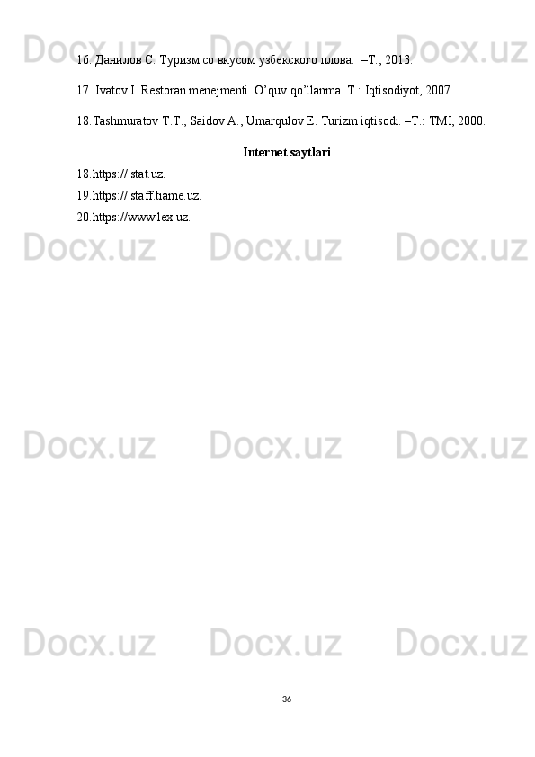16. Данилов С. Туризм со вкусом узбекского плова.   –T., 2013. 
17. Ivatov I. Restoran menejmenti. O’quv qo’llanma. T.: Iqtisodiyot, 2007. 
18.Tashmuratov T.T., Saidov A., Umarqulov E. Turizm iqtisodi. –T.: TMI, 2000.
Internet saytlari
18.https://.stat.uz.
19.https://.staff.tiame.uz.
20.https://www.lex.uz.
36 