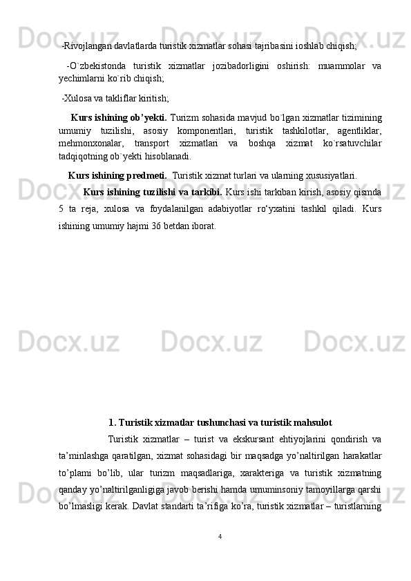  -Rivojlangan davlatlarda turistik xizmatlar sohasi tajribasini ioshlab chiqish;
  -O`zbekistonda   turistik   xizmatlar   jozibadorligini   oshirish:   muammolar   va
yechimlarni ko`rib chiqish;
 -Xulosa va takliflar kiritish;
        Kurs ishining ob’yekti.   Turizm sohasida mavjud bo`lgan xizmatlar tizimining
umumiy   tuzilishi,   asosiy   komponentlari,   turistik   tashkilotlar,   agentliklar,
mehmonxonalar,   transport   xizmatlari   va   boshqa   xizmat   ko`rsatuvchilar
tadqiqotning ob`yekti hisoblanadi.
    Kurs ishining predmeti.   Turistik xizmat turlari va ularning xususiyatlari.
Kurs ishining tuzilishi va tarkibi.   Kurs ishi tarkiban kirish, asosiy qismda
5   ta   reja,   xulosa   va   foydalanilgan   adabiyotlar   ro‘yxatini   tashkil   qiladi.   Kurs
ishining umumiy hajmi 36 betdan iborat.
       
1. Turistik xizmatlar tushunchasi va turistik mahsulot
                    Turistik   xizmatlar   –   turist   va   ekskursant   ehtiyojlarini   qondirish   va
ta’minlashga  qaratilgan,  xizmat   sohasidagi  bir   maqsadga   yo’naltirilgan   harakatlar
to’plami   bo’lib,   ular   turizm   maqsadlariga,   xarakteriga   va   turistik   xizmatning
qanday yo’naltirilganligiga javob berishi hamda umuminsoniy tamoyillarga qarshi
bo’lmasligi kerak. Davlat standarti ta’rifiga ko’ra, turistik xizmatlar – turistlarning
4 