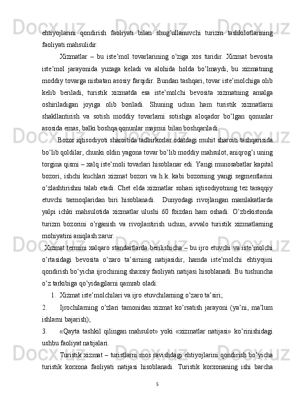 ehtiyojlarini   qondirish   faoliyati   bilan   shug’ullanuvchi   turizm   tashkilotlarining
faoliyati mahsulidir. 
Xizmatlar   –   bu   iste’mol   tovarlarining   o’ziga   xos   turidir.   Xizmat   bevosita
iste’mol   jarayonida   yuzaga   keladi   va   alohida   holda   bo’lmaydi,   bu   xizmatning
moddiy tovarga nisbatan asosiy farqidir. Bundan tashqari, tovar iste’molchiga olib
kelib   beriladi,   turistik   xizmatda   esa   iste’molchi   bevosita   xizmatning   amalga
oshiriladigan   joyiga   olib   boriladi.   Shuning   uchun   ham   turistik   xizmatlarni
shakllantirish   va   sotish   moddiy   tovarlarni   sotishga   aloqador   bo’lgan   qonunlar
asosida emas, balki boshqa qonunlar majmui bilan boshqariladi. 
         Bozor iqtisodiyoti sharoitida tadbirkorlar odatdagi muhit sharoiti tashqarisida
bo’lib qoldilar, chunki oldin yagona tovar bo’lib moddiy mahsulot, aniqrog’i uning
torgina qismi – xalq iste’moli tovarlari hisoblanar edi. Yangi munosabatlar kapital
bozori,   ishchi   kuchlari   xizmat   bozori   va   h.k.   kabi   bozorning   yangi   segmentlarini
o’zlashtirishni   talab  etadi.  Chet   elda  xizmatlar   sohasi   iqtisodiyotning  tez  taraqqiy
etuvchi   tarmoqlaridan   biri   hisoblanadi.     Dunyodagi   rivojlangan   mamlakatlarda
yalpi   ichki   mahsulotida   xizmatlar   ulushi   60   foizdan   ham   oshadi.   O’zbekistonda
turizm   bozorini   o’rganish   va   rivojlantirish   uchun,   avvalo   turistik   xizmatlarning
mohiyatini aniqlash zarur.
  Xizmat termini xalqaro standartlarda berilishicha – bu ijro etuvchi va iste’molchi
o’rtasidagi   bevosita   o’zaro   ta’sirning   natijasidir,   hamda   iste’molchi   ehtiyojini
qondirish bo’yicha ijrochining shaxsiy faoliyati natijasi hisoblanadi. Bu tushuncha
o’z tarkibiga qo’yidagilarni qamrab oladi:
1. Xizmat iste’molchilari va ijro etuvchilarning o’zaro ta’siri;
2. Ijrochilarning   o’zlari   tamonidan   xizmat   ko’rsatish   jarayoni   (ya’ni,   ma’lum
ishlarni bajarish);
3. «Qayta   tashkil   qilingan   mahsulot»   yoki   «xizmatlar   natijasi»   ko’rinishidagi
ushbu faoliyat natijalari.
Turistik xizmat – turistlarni mos ravishdagi ehtiyojlarini qondirish bo’yicha
turistik   korxona   faoliyati   natijasi   hisoblanadi.   Turistik   korxonaning   ishi   barcha
5 