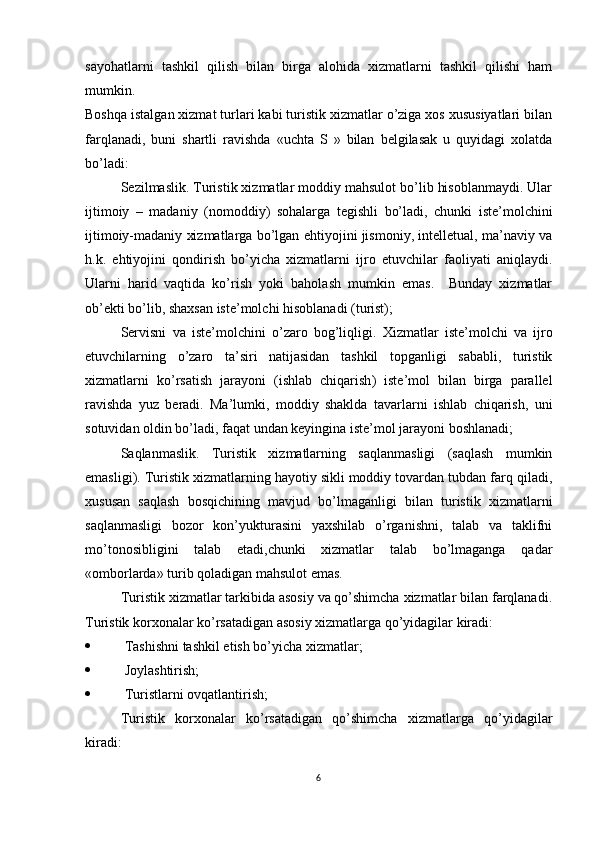 sayohatlarni   tashkil   qilish   bilan   birga   alohida   xizmatlarni   tashkil   qilishi   ham
mumkin. 
Boshqa istalgan xizmat turlari kabi turistik xizmatlar o’ziga xos xususiyatlari bilan
farqlanadi,   buni   shartli   ravishda   «uchta   S   »   bilan   belgilasak   u   quyidagi   xolatda
bo’ladi:
Sezilmaslik .  Turistik xizmatlar moddiy mahsulot bo’lib hisoblanmaydi. Ular
ijtimoiy   –   madaniy   ( nomoddiy )   sohalarga   tegishli   bo’ladi,   chunki   iste’molchini
ijtimoiy-madaniy xizmatlarga bo’lgan ehtiyojini jismoniy, intelletual, ma’naviy va
h.k.   ehtiyojini   qondirish   bo’yicha   xizmatlarni   ijro   etuvchilar   faoliyati   aniqlaydi.
Ularni   harid   vaqtida   ko’rish   yoki   baholash   mumkin   emas.     Bunday   xizmatlar
ob’ekti bo’lib, shaxsan iste’molchi hisoblanadi (turist);
Servisni   va   iste’molchini   o’zaro   bog’liqligi .   Xizmatlar   iste’molchi   va   ijro
etuvchilarning   o’zaro   ta’siri   natijasidan   tashkil   topganligi   sababli,   turistik
xizmatlarni   ko’rsatish   jarayoni   ( ishlab   chiqarish )   iste’mol   bilan   birga   parallel
ravishda   yuz   beradi.   Ma’lumki,   moddiy   shaklda   tavarlarni   ishlab   chiqarish,   uni
sotuvidan oldin bo’ladi, faqat undan keyingina iste’mol jarayoni boshlanadi;
Saqlanmaslik.   Turistik   xizmatlarning   saqlanmasligi   (saqlash   mumkin
emasligi). Turistik xizmatlarning hayotiy sikli moddiy tovardan tubdan farq qiladi,
xususan   saqlash   bosqichining   mavjud   bo’lmaganligi   bilan   turistik   xizmatlarni
saqlanmasligi   bozor   kon’yukturasini   yaxshilab   o’rganishni,   talab   va   taklifni
mo’tonosibligini   talab   etadi,chunki   xizmatlar   talab   bo’lmaganga   qadar
«omborlarda» turib qoladigan mahsulot emas.
  Turistik xizmatlar tarkibida asosiy va qo’shimcha xizmatlar bilan farqlanadi.
Turistik korxonalar ko’rsatadigan asosiy xizmatlarga qo’yidagilar kiradi:
   Tashishni tashkil etish bo’yicha xizmatlar;
   Joylashtirish;
   Turistlarni ovqatlantirish;
Turistik   korxonalar   ko’rsatadigan   qo’shimcha   xizmatlarga   qo’yidagilar
kiradi:
6 