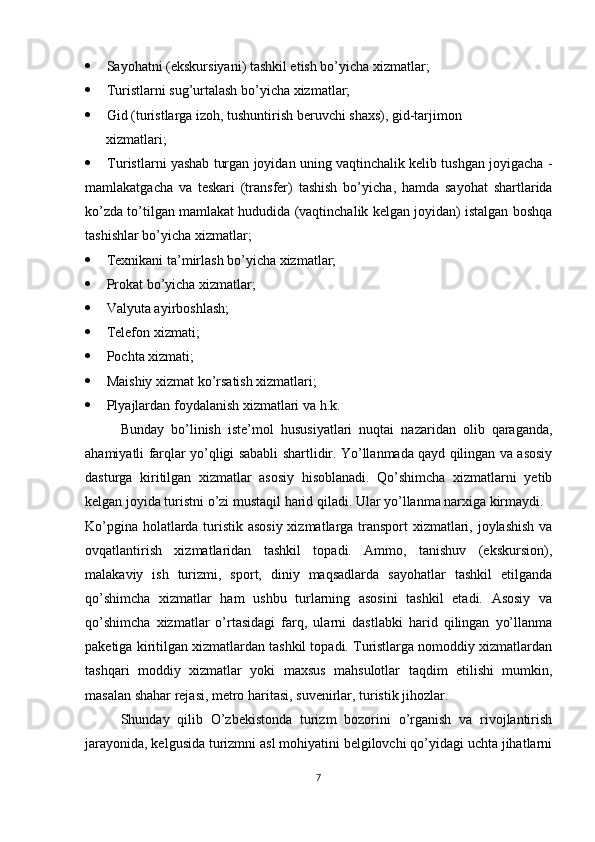   Sayohatni (ekskursiyani) tashkil etish bo’yicha xizmatlar;
   Turistlarni sug’urtalash bo’yicha xizmatlar;
   Gid (turistlarga izoh, tushuntirish beruvchi shaxs), gid-tarjimon 
       xizmatlari;
   Turistlarni yashab turgan joyidan uning vaqtinchalik kelib tushgan joyigacha  -
mamlakatgacha   va   teskari   (transfer)   tashish   bo’yicha ,   hamda   sayohat   shartlarida
ko’zda to’tilgan mamlakat hududida (vaqtinchalik kelgan joyidan) istalgan boshqa
tashishlar bo’yicha xizmatlar;
   Texnikani ta’mirlash bo’yicha xizmatlar;
   Prokat bo’yicha xizmatlar;
   Valyuta ayirboshlash;
   Telefon  xizmati ;
   Pochta  xizmati ;
   Maishiy xizmat ko’rsatish xizmatlari;
   Plyajlardan foydalanish xizmatlari va h.k.
Bunday   bo’linish   iste’mol   hususiyatlari   nuqtai   nazaridan   olib   qaraganda,
ahamiyatli farqlar yo’qligi sababli shartlidir. Yo’llanmada qayd qilingan va asosiy
dasturga   kiritilgan   xizmatlar   asosiy   hisoblanadi.   Qo’shimcha   xizmatlarni   yetib
kelgan joyida turistni o’zi mustaqil harid qiladi. Ular yo’llanma narxiga kirmaydi.
Ko’pgina holatlarda turistik asosiy xizmatlarga transport xizmatlari, joylashish va
ovqatlantirish   xizmatlaridan   tashkil   topadi.   Ammo,   tanishuv   (ekskursion),
malakaviy   ish   turizmi,   sport,   diniy   maqsadlarda   sayohatlar   tashkil   etilganda
qo’shimcha   xizmatlar   ham   ushbu   turlarning   asosini   tashkil   etadi.   Asosiy   va
qo’shimcha   xizmatlar   o’rtasidagi   farq,   ularni   dastlabki   harid   qilingan   yo’llanma
paketiga kiritilgan xizmatlardan tashkil topadi. Turistlarga nomoddiy xizmatlardan
tashqari   moddiy   xizmatlar   yoki   maxsus   mahsulotlar   taqdim   etilishi   mumkin,
masalan shahar rejasi, metro haritasi, suvenirlar, turistik jihozlar.
  Shunday   qilib   O’zbekistonda   turizm   bozorini   o’rganish   va   rivojlantirish
jarayonida, kelgusida turizmni asl mohiyatini belgilovchi qo’yidagi uchta jihatlarni
7 