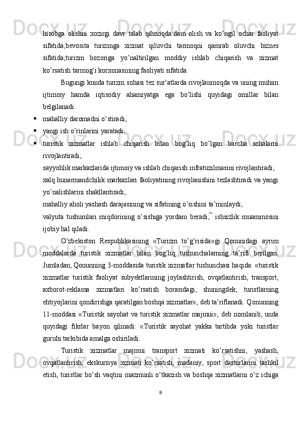 hisobga   olishni   xozirgi   davr   talab   qilmoqda:dam   olish   va   ko’ngil   ochar   faoliyat
sifatida;bevosita   turizmga   xizmat   qiluvchi   tarmoqni   qamrab   oluvchi   biznes
sifatida;turizm   bozoriga   yo’naltirilgan   moddiy   ishlab   chiqarish   va   xizmat
ko’rsatish tarmog’i korxonasining faoliyati sifatida.
Bugungi kunda turizm sohasi tez sur’atlarda rivojlanmoqda va uning muhim
ijtimoiy   hamda   iqtisodiy   ahamiyatga   ega   bo’lishi   quyidagi   omillar   bilan
belgilanadi: 
 mahalliy daromadni o’stiradi; 
 yangi ish o’rinlarini yaratadi; 
 turistik   xizmatlar   ishlab   chiqarish   bilan   bog’liq   bo’lgan   barcha   sohalarni
rivojlantiradi; 
sayyohlik markazlarida ijtimoiy va ishlab chiqarish infratuzilmasini rivojlantiradi; 
xalq hunarmandchilik markazlari faoliyatining rivojlanishini tezlashtiradi va yangi
yo’nalishlarini shakllantiradi; 
mahalliy aholi yashash darajasining va sifatining o’sishini ta’minlaydi; 
valyuta   tushumlari   miqdorining   o’sishiga   yordam   beradi;     ishsizlik   muammosini
ijobiy hal qiladi. 
O’zbekiston   Respublikasining   «Turizm   to’g’risida»gi   Qonunidagi   ayrim
moddalarda   turistik   xizmatlar   bilan   bog’liq   tushunchalarning   ta’rifi   berilgan.
Jumladan, Qonunning 3-moddasida turistik xizmatlar tushunchasi haqida: «turistik
xizmatlar   turistik   faoliyat   subyektlarining   joylashtirish,   ovqatlantirish,   transport,
axborot-reklama   xizmatlari   ko’rsatish   borasidagi,   shuningdek,   turistlarning
ehtiyojlarini qondirishga qaratilgan boshqa xizmatlar», deb ta’riflanadi. Qonunning
11-moddasi  «Turistik  sayohat  va  turistik xizmatlar   majmui»,  deb  nomlanib,  unda
quyidagi   fikrlar   bayon   qilinadi:   «Turistik   sayohat   yakka   tartibda   yoki   turistlar
guruhi tarkibida amalga oshiriladi. 
Turistik   xizmatlar   majmui   transport   xizmati   ko’rsatishni,   yashash,
ovqatlantirish,   ekskursiya   xizmati   ko’rsatish,   madaniy,   sport   dasturlarini   tashkil
etish, turistlar bo’sh vaqtini mazmunli o’tkazish  va boshqa xizmatlarni o’z ichiga
8 