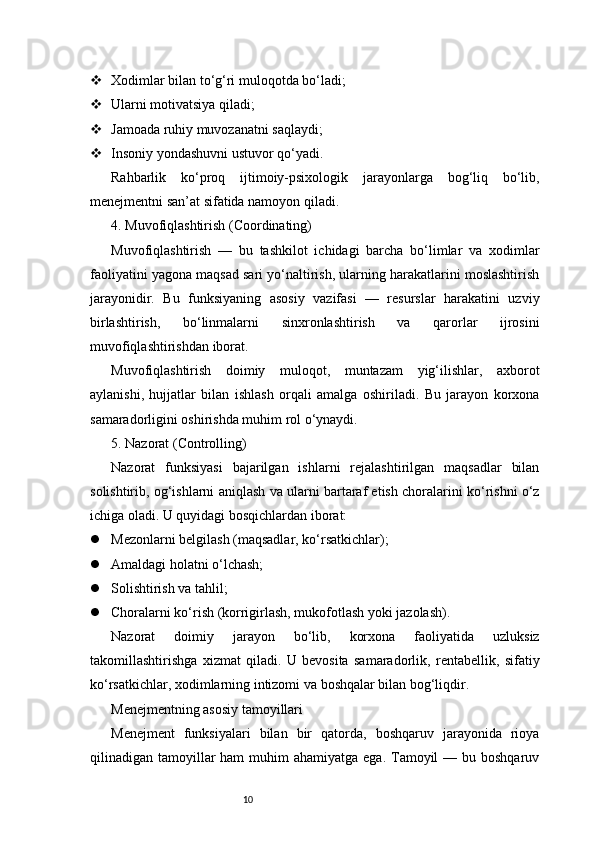 10 Xodimlar bilan to‘g‘ri muloqotda bo‘ladi;
 Ularni motivatsiya qiladi;
 Jamoada ruhiy muvozanatni saqlaydi;
 Insoniy yondashuvni ustuvor qo‘yadi.
Rahbarlik   ko‘proq   ijtimoiy-psixologik   jarayonlarga   bog‘liq   bo‘lib,
menejmentni san’at sifatida namoyon qiladi.
4. Muvofiqlashtirish (Coordinating)
Muvofiqlashtirish   —   bu   tashkilot   ichidagi   barcha   bo‘limlar   va   xodimlar
faoliyatini yagona maqsad sari yo‘naltirish, ularning harakatlarini moslashtirish
jarayonidir.   Bu   funksiyaning   asosiy   vazifasi   —   resurslar   harakatini   uzviy
birlashtirish,   bo‘linmalarni   sinxronlashtirish   va   qarorlar   ijrosini
muvofiqlashtirishdan iborat.
Muvofiqlashtirish   doimiy   muloqot,   muntazam   yig‘ilishlar,   axborot
aylanishi,   hujjatlar   bilan   ishlash   orqali   amalga   oshiriladi.   Bu   jarayon   korxona
samaradorligini oshirishda muhim rol o‘ynaydi.
5. Nazorat (Controlling)
Nazorat   funksiyasi   bajarilgan   ishlarni   rejalashtirilgan   maqsadlar   bilan
solishtirib, og‘ishlarni aniqlash va ularni bartaraf etish choralarini ko‘rishni o‘z
ichiga oladi. U quyidagi bosqichlardan iborat:
 Mezonlarni belgilash (maqsadlar, ko‘rsatkichlar);
 Amaldagi holatni o‘lchash;
 Solishtirish va tahlil;
 Choralarni ko‘rish (korrigirlash, mukofotlash yoki jazolash).
Nazorat   doimiy   jarayon   bo‘lib,   korxona   faoliyatida   uzluksiz
takomillashtirishga   xizmat   qiladi.   U   bevosita   samaradorlik,   rentabellik,   sifatiy
ko‘rsatkichlar, xodimlarning intizomi va boshqalar bilan bog‘liqdir.
Menejmentning asosiy tamoyillari
Menejment   funksiyalari   bilan   bir   qatorda,   boshqaruv   jarayonida   rioya
qilinadigan tamoyillar  ham  muhim  ahamiyatga  ega. Tamoyil  — bu boshqaruv 