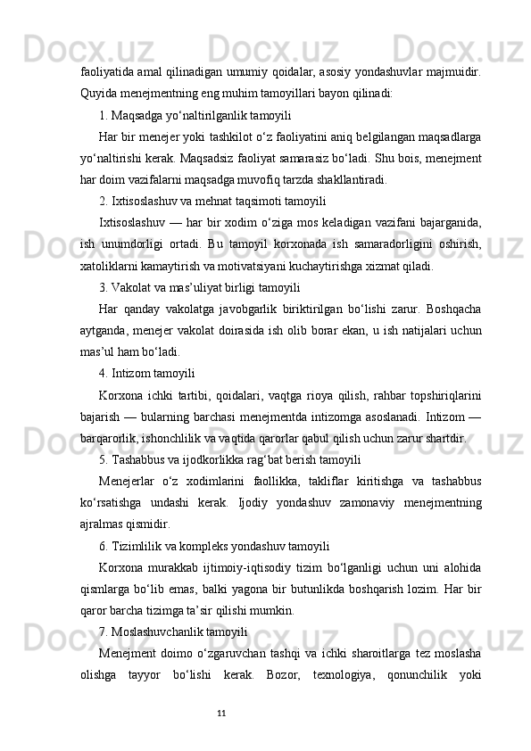 11faoliyatida amal qilinadigan umumiy qoidalar, asosiy yondashuvlar majmuidir.
Quyida menejmentning eng muhim tamoyillari bayon qilinadi:
1. Maqsadga yo‘naltirilganlik tamoyili
Har bir menejer yoki tashkilot o‘z faoliyatini aniq belgilangan maqsadlarga
yo‘naltirishi kerak. Maqsadsiz faoliyat samarasiz bo‘ladi. Shu bois, menejment
har doim vazifalarni maqsadga muvofiq tarzda shakllantiradi.
2. Ixtisoslashuv va mehnat taqsimoti tamoyili
Ixtisoslashuv   —  har   bir  xodim   o‘ziga   mos  keladigan  vazifani  bajarganida,
ish   unumdorligi   ortadi.   Bu   tamoyil   korxonada   ish   samaradorligini   oshirish,
xatoliklarni kamaytirish va motivatsiyani kuchaytirishga xizmat qiladi.
3. Vakolat va mas’uliyat birligi tamoyili
Har   qanday   vakolatga   javobgarlik   biriktirilgan   bo‘lishi   zarur.   Boshqacha
aytganda, menejer vakolat  doirasida  ish olib borar  ekan, u ish natijalari uchun
mas’ul ham bo‘ladi.
4. Intizom tamoyili
Korxona   ichki   tartibi,   qoidalari,   vaqtga   rioya   qilish,   rahbar   topshiriqlarini
bajarish   —  bularning  barchasi   menejmentda   intizomga  asoslanadi.   Intizom   —
barqarorlik, ishonchlilik va vaqtida qarorlar qabul qilish uchun zarur shartdir.
5. Tashabbus va ijodkorlikka rag‘bat berish tamoyili
Menejerlar   o‘z   xodimlarini   faollikka,   takliflar   kiritishga   va   tashabbus
ko‘rsatishga   undashi   kerak.   Ijodiy   yondashuv   zamonaviy   menejmentning
ajralmas qismidir.
6. Tizimlilik va kompleks yondashuv tamoyili
Korxona   murakkab   ijtimoiy-iqtisodiy   tizim   bo‘lganligi   uchun   uni   alohida
qismlarga   bo‘lib   emas,   balki   yagona   bir   butunlikda   boshqarish   lozim.   Har   bir
qaror barcha tizimga ta’sir qilishi mumkin.
7. Moslashuvchanlik tamoyili
Menejment   doimo   o‘zgaruvchan   tashqi   va   ichki   sharoitlarga   tez   moslasha
olishga   tayyor   bo‘lishi   kerak.   Bozor,   texnologiya,   qonunchilik   yoki 