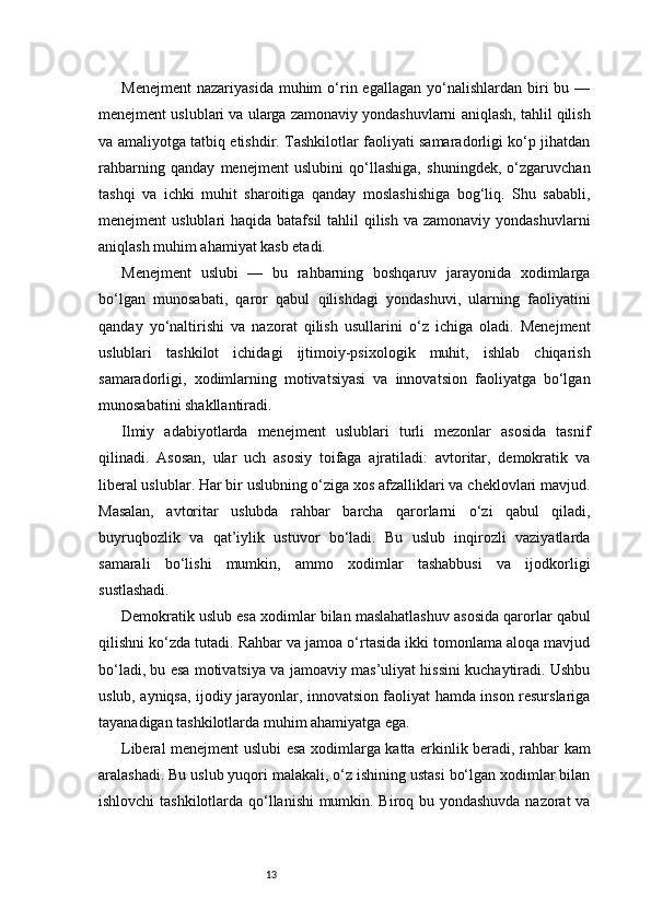 13Menejment   nazariyasida  muhim  o‘rin  egallagan   yo‘nalishlardan   biri   bu  —
menejment uslublari va ularga zamonaviy yondashuvlarni aniqlash, tahlil qilish
va amaliyotga tatbiq etishdir. Tashkilotlar faoliyati samaradorligi ko‘p jihatdan
rahbarning   qanday   menejment   uslubini   qo‘llashiga,   shuningdek,   o‘zgaruvchan
tashqi   va   ichki   muhit   sharoitiga   qanday   moslashishiga   bog‘liq.   Shu   sababli,
menejment  uslublari  haqida batafsil  tahlil  qilish va  zamonaviy yondashuvlarni
aniqlash muhim ahamiyat kasb etadi.
Menejment   uslubi   —   bu   rahbarning   boshqaruv   jarayonida   xodimlarga
bo‘lgan   munosabati,   qaror   qabul   qilishdagi   yondashuvi,   ularning   faoliyatini
qanday   yo‘naltirishi   va   nazorat   qilish   usullarini   o‘z   ichiga   oladi.   Menejment
uslublari   tashkilot   ichidagi   ijtimoiy-psixologik   muhit,   ishlab   chiqarish
samaradorligi,   xodimlarning   motivatsiyasi   va   innovatsion   faoliyatga   bo‘lgan
munosabatini shakllantiradi.
Ilmiy   adabiyotlarda   menejment   uslublari   turli   mezonlar   asosida   tasnif
qilinadi.   Asosan,   ular   uch   asosiy   toifaga   ajratiladi:   avtoritar,   demokratik   va
liberal uslublar. Har bir uslubning o‘ziga xos afzalliklari va cheklovlari mavjud.
Masalan,   avtoritar   uslubda   rahbar   barcha   qarorlarni   o‘zi   qabul   qiladi,
buyruqbozlik   va   qat’iylik   ustuvor   bo‘ladi.   Bu   uslub   inqirozli   vaziyatlarda
samarali   bo‘lishi   mumkin,   ammo   xodimlar   tashabbusi   va   ijodkorligi
sustlashadi.
Demokratik uslub esa xodimlar bilan maslahatlashuv asosida qarorlar qabul
qilishni ko‘zda tutadi. Rahbar va jamoa o‘rtasida ikki tomonlama aloqa mavjud
bo‘ladi, bu esa motivatsiya va jamoaviy mas’uliyat hissini kuchaytiradi. Ushbu
uslub, ayniqsa, ijodiy jarayonlar, innovatsion faoliyat hamda inson resurslariga
tayanadigan tashkilotlarda muhim ahamiyatga ega.
Liberal menejment uslubi esa xodimlarga katta erkinlik beradi, rahbar kam
aralashadi. Bu uslub yuqori malakali, o‘z ishining ustasi bo‘lgan xodimlar bilan
ishlovchi tashkilotlarda qo‘llanishi mumkin. Biroq bu yondashuvda nazorat va 