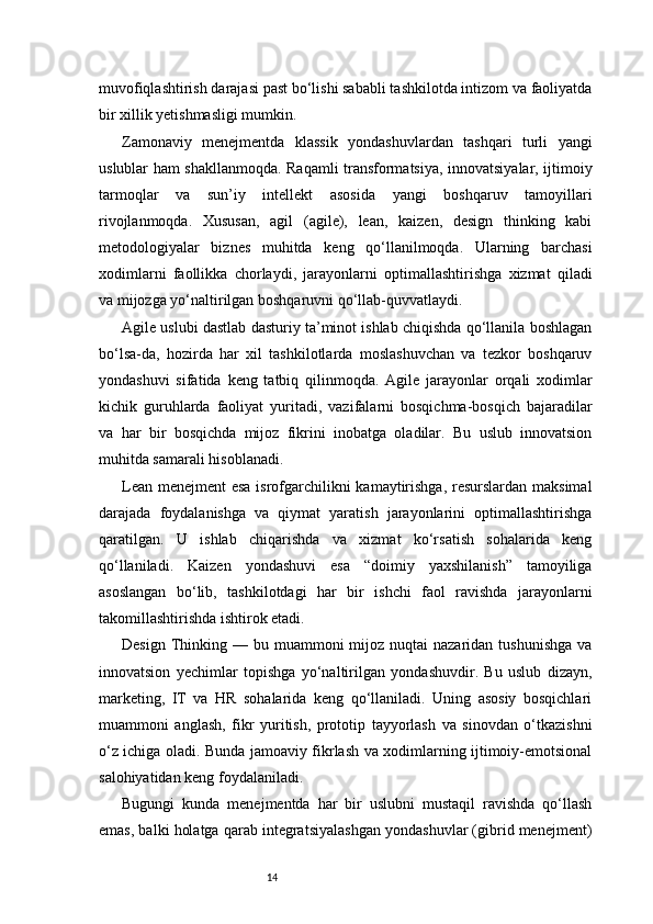 14muvofiqlashtirish darajasi past bo‘lishi sababli tashkilotda intizom va faoliyatda
bir xillik yetishmasligi mumkin.
Zamonaviy   menejmentda   klassik   yondashuvlardan   tashqari   turli   yangi
uslublar ham shakllanmoqda. Raqamli transformatsiya, innovatsiyalar, ijtimoiy
tarmoqlar   va   sun’iy   intellekt   asosida   yangi   boshqaruv   tamoyillari
rivojlanmoqda.   Xususan,   agil   (agile),   lean,   kaizen,   design   thinking   kabi
metodologiyalar   biznes   muhitda   keng   qo‘llanilmoqda.   Ularning   barchasi
xodimlarni   faollikka   chorlaydi,   jarayonlarni   optimallashtirishga   xizmat   qiladi
va mijozga yo‘naltirilgan boshqaruvni qo‘llab-quvvatlaydi.
Agile uslubi dastlab dasturiy ta’minot ishlab chiqishda qo‘llanila boshlagan
bo‘lsa-da,   hozirda   har   xil   tashkilotlarda   moslashuvchan   va   tezkor   boshqaruv
yondashuvi   sifatida   keng   tatbiq   qilinmoqda.   Agile   jarayonlar   orqali   xodimlar
kichik   guruhlarda   faoliyat   yuritadi,   vazifalarni   bosqichma-bosqich   bajaradilar
va   har   bir   bosqichda   mijoz   fikrini   inobatga   oladilar.   Bu   uslub   innovatsion
muhitda samarali hisoblanadi.
Lean menejment esa isrofgarchilikni kamaytirishga,  resurslardan maksimal
darajada   foydalanishga   va   qiymat   yaratish   jarayonlarini   optimallashtirishga
qaratilgan.   U   ishlab   chiqarishda   va   xizmat   ko‘rsatish   sohalarida   keng
qo‘llaniladi.   Kaizen   yondashuvi   esa   “doimiy   yaxshilanish”   tamoyiliga
asoslangan   bo‘lib,   tashkilotdagi   har   bir   ishchi   faol   ravishda   jarayonlarni
takomillashtirishda ishtirok etadi.
Design  Thinking  — bu  muammoni  mijoz  nuqtai  nazaridan  tushunishga  va
innovatsion   yechimlar   topishga   yo‘naltirilgan   yondashuvdir.   Bu   uslub   dizayn,
marketing,   IT   va   HR   sohalarida   keng   qo‘llaniladi.   Uning   asosiy   bosqichlari
muammoni   anglash,   fikr   yuritish,   prototip   tayyorlash   va   sinovdan   o‘tkazishni
o‘z ichiga oladi. Bunda jamoaviy fikrlash va xodimlarning ijtimoiy-emotsional
salohiyatidan keng foydalaniladi.
Bugungi   kunda   menejmentda   har   bir   uslubni   mustaqil   ravishda   qo‘llash
emas, balki holatga qarab integratsiyalashgan yondashuvlar (gibrid menejment) 
