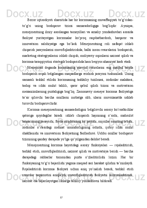 17Bozor iqtisodiyoti sharoitida har bir korxonaning muvaffaqiyati to‘g‘ridan-
to‘g‘ri   uning   boshqaruv   tizimi   samaradorligiga   bog‘liqdir.   Ayniqsa,
menejmentning   ilmiy   asoslangan   tamoyillari   va   amaliy   yondashuvlari   asosida
faoliyat   yuritayotgan   korxonalar   ko‘proq   raqobatbardosh,   barqaror   va
innovatsion   salohiyatga   ega   bo‘ladi.   Menejmentning   roli   nafaqat   ishlab
chiqarish jarayonlarini muvofiqlashtirishda, balki inson resurslarini boshqarish,
marketing strategiyalarini ishlab chiqish, moliyaviy oqimlarni nazorat qilish va
korxona taraqqiyotini strategik boshqarishda ham beqiyos ahamiyat kasb etadi.
Menejment   deganda   korxonaning   mavjud   resurslarini   eng   maqbul   tarzda
boshqarish orqali belgilangan maqsadlarga erishish jarayoni tushuniladi. Uning
samarali   tashkil   etilishi   korxonaning   tashkiliy   tuzilmasi,   xodimlar   malakasi,
tashqi   va   ichki   muhit   tahlili,   qaror   qabul   qilish   tizimi   va   motivatsion
mexanizmlarning  puxtaligiga   bog‘liq.   Zamonaviy   menejer   korxona  faoliyatiga
ta’sir   qiluvchi   barcha   omillarni   inobatga   olib,   ularni   muvozanatda   ushlab
turuvchi boshqaruvchidir.
Korxona   menejmentining   samaradorligini   belgilovchi   asosiy   ko‘rsatkichlar
qatoriga   quyidagilar   kiradi:   ishlab   chiqarish   hajmining   o‘sishi,   mahsulot
tannarxining pasayishi, foyda miqdorining ko‘payishi, mijozlar sonining ortishi,
xodimlar   o‘rtasidagi   mehnat   unumdorligining   oshishi,   ijobiy   ichki   muhit
shakllanishi   va   innovatsion   faoliyatning   faollashuvi.   Ushbu   omillar   boshqaruv
tizimining qanday darajada yo‘lga qo‘yilganidan dalolat beradi.
Menejmentning   korxona   hayotidagi   asosiy   funksiyalari   —   rejalashtirish,
tashkil  etish, muvofiqlashtirish, nazorat  qilish va motivatsiya berish — barcha
darajadagi   rahbarlar   tomonidan   puxta   o‘zlashtirilishi   lozim.   Har   bir
funksiyaning to‘g‘ri bajarilishi yagona maqsad sari harakat qilishni ta’minlaydi.
Rejalashtirish   korxona   faoliyati   uchun   aniq   yo‘nalish   beradi,   tashkil   etish
resurslar   taqsimotini   aniqlaydi,   muvofiqlashtirish   faoliyatni   sinxronlashtiradi,
nazorat esa bajarilayotgan ishlarga tahliliy yondashuvni bildiradi. 