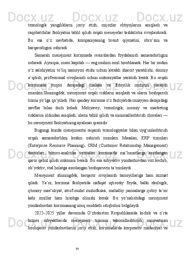 19texnologik   yangiliklarni   joriy   etish,   mijozlar   ehtiyojlarini   aniqlash   va
raqobatchilar faoliyatini tahlil qilish orqali menejerlar tashkilotni rivojlantiradi.
Bu   esa   o‘z   navbatida,   kompaniyaning   brend   qiymatini,   obro‘sini   va
barqarorligini oshiradi.
Samarali   menejment   korxonada   resurslardan   foydalanish   samaradorligini
oshiradi. Ayniqsa, inson kapitali — eng muhim omil hisoblanadi. Har bir xodim
o‘z salohiyatini  to‘liq namoyon etishi  uchun kerakli sharoit  yaratilishi, doimiy
o‘qitish,   professional   rivojlanish   uchun   imkoniyatlar   yaratish   kerak.   Bu   orqali
korxonada   yuqori   darajadagi   malaka   va   fidoyilik   muhitini   yaratish
mumkin.Shuningdek,  menejment   orqali   risklarni   aniqlash  va  ularni   boshqarish
tizimi yo‘lga qo‘yiladi. Har qanday korxona o‘z faoliyatida muayyan darajadagi
xavflar   bilan   duch   keladi.   Moliyaviy,   texnologik,   insoniy   va   marketing
risklarini oldindan aniqlash, ularni tahlil qilish va minimallashtirish choralari —
bu menejment faoliyatining ajralmas qismidir.
Bugungi   kunda   menejmentni   raqamli   texnologiyalar   bilan   uyg‘unlashtirish
orqali   samaradorlikni   keskin   oshirish   mumkin.   Masalan,   ERP   tizimlari
(Enterprise   Resource   Planning),   CRM   (Customer   Relationship   Management)
dasturlari,   biznes-analitika   vositalari   korxonada   ma’lumotlarga   asoslangan
qaror qabul qilish imkonini beradi. Bu esa subyektiv yondashuvdan voz kechib,
ob’yektiv, real holatga asoslangan boshqaruvni ta’minlaydi.
Menejment   shuningdek,   barqaror   rivojlanish   tamoyillariga   ham   xizmat
qiladi.   Ya’ni,   korxona   faoliyatida   nafaqat   iqtisodiy   foyda,   balki   ekologik,
ijtimoiy   mas’uliyat,   atrof-muhit   muhofazasi,   mahalliy   jamoalarga   ijobiy   ta’sir
kabi   omillar   ham   hisobga   olinishi   kerak.   Bu   yo‘nalishdagi   menejment
yondashuvlari korxonaning uzoq muddatli istiqbolini belgilaydi.
2022–2025   yillar   davomida   O‘zbekiston   Respublikasida   kichik   va   o‘rta
biznes   subyektlarida   menejment   tizimini   takomillashtirish,   innovatsion
boshqaruv   yondashuvlarini   joriy   etish,   korxonalarda   korporativ   madaniyat   va 