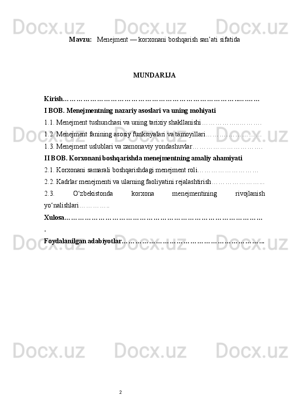 2Mavzu :    Menejment — korxonani boshqarish san’ati sifatida
MUNDARIJA
Kirish …………………………………………………………………..….……
I BOB. Menejmentning nazariy asoslari va uning mohiyati
1.1. Menejment tushunchasi va uning tarixiy shakllanishi ……………..……….
1.2. Menejment fanining asosiy funksiyalari va tamoyillari ……….……………
1.3. Menejment uslublari va zamonaviy yondashuvlar ………………………….
II BOB. Korxonani boshqarishda menejmentning amaliy ahamiyati
2.1. Korxonani samarali boshqarishdagi menejment rol i………………………
2.2. Kadrlar menejmenti va ularning faoliyatini rejalashtirish …………………...
2.3.   O‘zbekistonda   korxona   menejmentining   rivojlanish
yo‘nalishlari …………..
Xulosa ……………………………………………………………………………
.
Foydalanilgan adabiyotlar ……………………………………………………... 