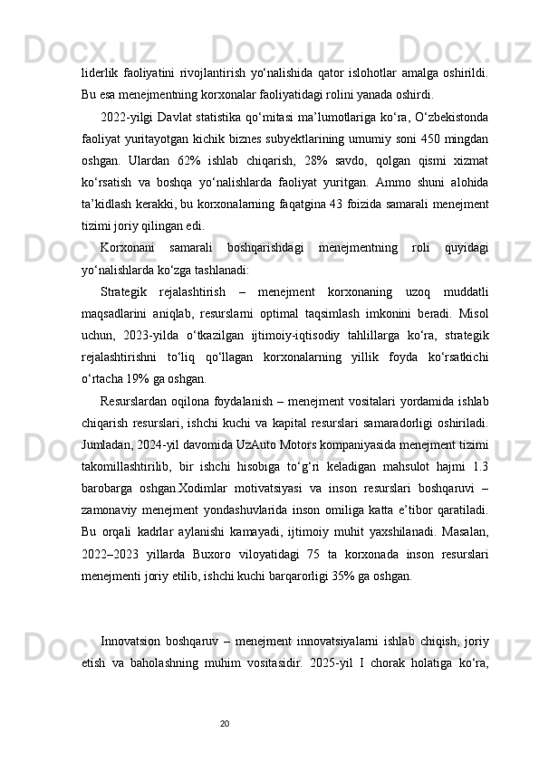 20liderlik   faoliyatini   rivojlantirish   yo‘nalishida   qator   islohotlar   amalga   oshirildi.
Bu esa menejmentning korxonalar faoliyatidagi rolini yanada oshirdi.
2022-yilgi   Davlat  statistika   qo‘mitasi  ma’lumotlariga  ko‘ra,  O‘zbekistonda
faoliyat  yuritayotgan kichik biznes subyektlarining umumiy soni  450 mingdan
oshgan.   Ulardan   62%   ishlab   chiqarish,   28%   savdo,   qolgan   qismi   xizmat
ko‘rsatish   va   boshqa   yo‘nalishlarda   faoliyat   yuritgan.   Ammo   shuni   alohida
ta’kidlash kerakki, bu korxonalarning faqatgina 43 foizida samarali menejment
tizimi joriy qilingan edi.
Korxonani   samarali   boshqarishdagi   menejmentning   roli   quyidagi
yo‘nalishlarda ko‘zga tashlanadi:
Strategik   rejalashtirish   –   menejment   korxonaning   uzoq   muddatli
maqsadlarini   aniqlab,   resurslarni   optimal   taqsimlash   imkonini   beradi.   Misol
uchun,   2023-yilda   o‘tkazilgan   ijtimoiy-iqtisodiy   tahlillarga   ko‘ra,   strategik
rejalashtirishni   to‘liq   qo‘llagan   korxonalarning   yillik   foyda   ko‘rsatkichi
o‘rtacha 19% ga oshgan.
Resurslardan oqilona foydalanish  – menejment  vositalari yordamida ishlab
chiqarish   resurslari,   ishchi   kuchi   va   kapital   resurslari   samaradorligi   oshiriladi.
Jumladan, 2024-yil davomida UzAuto Motors kompaniyasida menejment tizimi
takomillashtirilib,   bir   ishchi   hisobiga   to‘g‘ri   keladigan   mahsulot   hajmi   1.3
barobarga   oshgan.Xodimlar   motivatsiyasi   va   inson   resurslari   boshqaruvi   –
zamonaviy   menejment   yondashuvlarida   inson   omiliga   katta   e’tibor   qaratiladi.
Bu   orqali   kadrlar   aylanishi   kamayadi,   ijtimoiy   muhit   yaxshilanadi.   Masalan,
2022–2023   yillarda   Buxoro   viloyatidagi   75   ta   korxonada   inson   resurslari
menejmenti joriy etilib, ishchi kuchi barqarorligi 35% ga oshgan.
Innovatsion   boshqaruv   –   menejment   innovatsiyalarni   ishlab   chiqish,   joriy
etish   va   baholashning   muhim   vositasidir.   2025-yil   I   chorak   holatiga   ko‘ra, 