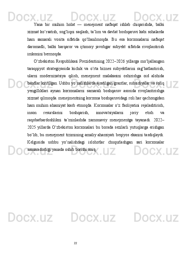 22Yana   bir   muhim   holat   —   menejment   nafaqat   ishlab   chiqarishda,   balki
xizmat ko‘rsatish, sog‘liqni saqlash, ta’lim va davlat boshqaruvi kabi sohalarda
ham   samarali   vosita   sifatida   qo‘llanilmoqda.   Bu   esa   korxonalarni   nafaqat
daromadli,   balki   barqaror   va   ijtimoiy   javobgar   subyekt   sifatida   rivojlantirish
imkonini bermoqda.
O‘zbekiston Respublikasi  Prezidentining 2022–2026 yillarga mo‘ljallangan
taraqqiyot   strategiyasida   kichik   va   o‘rta   biznes   subyektlarini   rag‘batlantirish,
ularni   modernizatsiya   qilish,   menejment   malakasini   oshirishga   oid   alohida
bandlar kiritilgan. Ushbu yo‘nalishlarda ajratilgan grantlar, subsidiyalar va soliq
yengilliklari   aynan   korxonalarni   samarali   boshqaruv   asosida   rivojlantirishga
xizmat qilmoqda. menejmentning korxona boshqaruvidagi roli har qachongidan
ham   muhim   ahamiyat   kasb   etmoqda.   Korxonalar   o‘z   faoliyatini   rejalashtirish,
inson   resurslarini   boshqarish,   innovatsiyalarni   joriy   etish   va
raqobatbardoshlikni   ta’minlashda   zamonaviy   menejmentga   tayanadi.   2022–
2025   yillarda   O‘zbekiston   korxonalari   bu   borada   sezilarli   yutuqlarga   erishgan
bo‘lib, bu menejment tizimining amaliy ahamiyati beqiyos ekanini tasdiqlaydi.
Kelgusida   ushbu   yo‘nalishdagi   islohotlar   chuqurlashgan   sari   korxonalar
samaradorligi yanada oshib borishi aniq. 