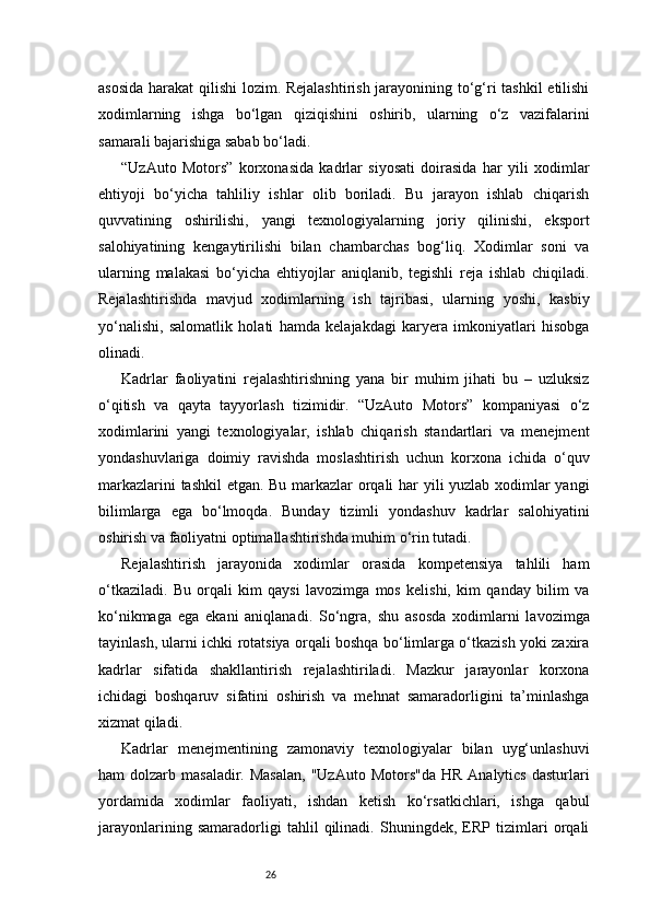 26asosida harakat  qilishi lozim. Rejalashtirish jarayonining to‘g‘ri tashkil etilishi
xodimlarning   ishga   bo‘lgan   qiziqishini   oshirib,   ularning   o‘z   vazifalarini
samarali bajarishiga sabab bo‘ladi.
“UzAuto   Motors”   korxonasida   kadrlar   siyosati   doirasida   har   yili   xodimlar
ehtiyoji   bo‘yicha   tahliliy   ishlar   olib   boriladi.   Bu   jarayon   ishlab   chiqarish
quvvatining   oshirilishi,   yangi   texnologiyalarning   joriy   qilinishi,   eksport
salohiyatining   kengaytirilishi   bilan   chambarchas   bog‘liq.   Xodimlar   soni   va
ularning   malakasi   bo‘yicha   ehtiyojlar   aniqlanib,   tegishli   reja   ishlab   chiqiladi.
Rejalashtirishda   mavjud   xodimlarning   ish   tajribasi,   ularning   yoshi,   kasbiy
yo‘nalishi,   salomatlik   holati   hamda   kelajakdagi   karyera   imkoniyatlari   hisobga
olinadi.
Kadrlar   faoliyatini   rejalashtirishning   yana   bir   muhim   jihati   bu   –   uzluksiz
o‘qitish   va   qayta   tayyorlash   tizimidir.   “UzAuto   Motors”   kompaniyasi   o‘z
xodimlarini   yangi   texnologiyalar,   ishlab   chiqarish   standartlari   va   menejment
yondashuvlariga   doimiy   ravishda   moslashtirish   uchun   korxona   ichida   o‘quv
markazlarini tashkil etgan. Bu markazlar orqali har yili yuzlab xodimlar yangi
bilimlarga   ega   bo‘lmoqda.   Bunday   tizimli   yondashuv   kadrlar   salohiyatini
oshirish va faoliyatni optimallashtirishda muhim o‘rin tutadi.
Rejalashtirish   jarayonida   xodimlar   orasida   kompetensiya   tahlili   ham
o‘tkaziladi.   Bu   orqali   kim   qaysi   lavozimga   mos   kelishi,   kim   qanday   bilim   va
ko‘nikmaga   ega   ekani   aniqlanadi.   So‘ngra,   shu   asosda   xodimlarni   lavozimga
tayinlash, ularni ichki rotatsiya orqali boshqa bo‘limlarga o‘tkazish yoki zaxira
kadrlar   sifatida   shakllantirish   rejalashtiriladi.   Mazkur   jarayonlar   korxona
ichidagi   boshqaruv   sifatini   oshirish   va   mehnat   samaradorligini   ta’minlashga
xizmat qiladi.
Kadrlar   menejmentining   zamonaviy   texnologiyalar   bilan   uyg‘unlashuvi
ham  dolzarb  masaladir.  Masalan,  "UzAuto  Motors"da   HR  Analytics  dasturlari
yordamida   xodimlar   faoliyati,   ishdan   ketish   ko‘rsatkichlari,   ishga   qabul
jarayonlarining   samaradorligi   tahlil   qilinadi.   Shuningdek,   ERP   tizimlari   orqali 