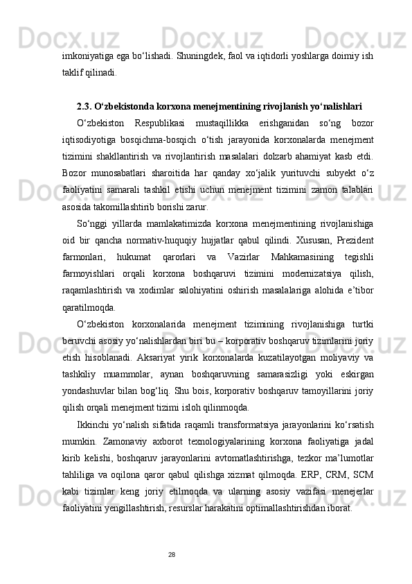 28imkoniyatiga ega bo‘lishadi. Shuningdek, faol va iqtidorli yoshlarga doimiy ish
taklif qilinadi.
2.3. O‘zbekistonda korxona menejmentining rivojlanish yo‘nalishlari
O‘zbekiston   Respublikasi   mustaqillikka   erishganidan   so‘ng   bozor
iqtisodiyotiga   bosqichma-bosqich   o‘tish   jarayonida   korxonalarda   menejment
tizimini   shakllantirish   va   rivojlantirish   masalalari   dolzarb   ahamiyat   kasb   etdi.
Bozor   munosabatlari   sharoitida   har   qanday   xo‘jalik   yurituvchi   subyekt   o‘z
faoliyatini   samarali   tashkil   etishi   uchun   menejment   tizimini   zamon   talablari
asosida takomillashtirib borishi zarur.
So‘nggi   yillarda   mamlakatimizda   korxona   menejmentining   rivojlanishiga
oid   bir   qancha   normativ-huquqiy   hujjatlar   qabul   qilindi.   Xususan,   Prezident
farmonlari,   hukumat   qarorlari   va   Vazirlar   Mahkamasining   tegishli
farmoyishlari   orqali   korxona   boshqaruvi   tizimini   modernizatsiya   qilish,
raqamlashtirish   va   xodimlar   salohiyatini   oshirish   masalalariga   alohida   e’tibor
qaratilmoqda.
O‘zbekiston   korxonalarida   menejment   tizimining   rivojlanishiga   turtki
beruvchi asosiy yo‘nalishlardan biri bu – korporativ boshqaruv tizimlarini joriy
etish   hisoblanadi.   Aksariyat   yirik   korxonalarda   kuzatilayotgan   moliyaviy   va
tashkiliy   muammolar,   aynan   boshqaruvning   samarasizligi   yoki   eskirgan
yondashuvlar  bilan bog‘liq. Shu bois, korporativ boshqaruv tamoyillarini joriy
qilish orqali menejment tizimi isloh qilinmoqda.
Ikkinchi   yo‘nalish   sifatida   raqamli   transformatsiya   jarayonlarini   ko‘rsatish
mumkin.   Zamonaviy   axborot   texnologiyalarining   korxona   faoliyatiga   jadal
kirib   kelishi,   boshqaruv   jarayonlarini   avtomatlashtirishga,   tezkor   ma’lumotlar
tahliliga   va   oqilona   qaror   qabul   qilishga   xizmat   qilmoqda.   ERP,   CRM,   SCM
kabi   tizimlar   keng   joriy   etilmoqda   va   ularning   asosiy   vazifasi   menejerlar
faoliyatini yengillashtirish, resurslar harakatini optimallashtirishdan iborat. 