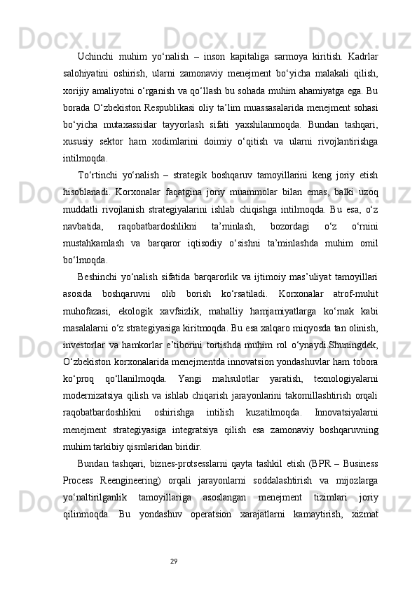 29Uchinchi   muhim   yo‘nalish   –   inson   kapitaliga   sarmoya   kiritish.   Kadrlar
salohiyatini   oshirish,   ularni   zamonaviy   menejment   bo‘yicha   malakali   qilish,
xorijiy amaliyotni o‘rganish va qo‘llash bu sohada muhim ahamiyatga ega. Bu
borada O‘zbekiston Respublikasi  oliy ta’lim muassasalarida menejment  sohasi
bo‘yicha   mutaxassislar   tayyorlash   sifati   yaxshilanmoqda.   Bundan   tashqari,
xususiy   sektor   ham   xodimlarini   doimiy   o‘qitish   va   ularni   rivojlantirishga
intilmoqda.
To‘rtinchi   yo‘nalish   –   strategik   boshqaruv   tamoyillarini   keng   joriy   etish
hisoblanadi.   Korxonalar   faqatgina   joriy   muammolar   bilan   emas,   balki   uzoq
muddatli   rivojlanish   strategiyalarini   ishlab   chiqishga   intilmoqda.   Bu   esa,   o‘z
navbatida,   raqobatbardoshlikni   ta’minlash,   bozordagi   o‘z   o‘rnini
mustahkamlash   va   barqaror   iqtisodiy   o‘sishni   ta’minlashda   muhim   omil
bo‘lmoqda.
Beshinchi   yo‘nalish   sifatida   barqarorlik   va   ijtimoiy   mas’uliyat   tamoyillari
asosida   boshqaruvni   olib   borish   ko‘rsatiladi.   Korxonalar   atrof-muhit
muhofazasi,   ekologik   xavfsizlik,   mahalliy   hamjamiyatlarga   ko‘mak   kabi
masalalarni o‘z strategiyasiga kiritmoqda. Bu esa xalqaro miqyosda tan olinish,
investorlar   va   hamkorlar   e’tiborini   tortishda   muhim   rol   o‘ynaydi.Shuningdek,
O‘zbekiston korxonalarida menejmentda innovatsion yondashuvlar ham tobora
ko‘proq   qo‘llanilmoqda.   Yangi   mahsulotlar   yaratish,   texnologiyalarni
modernizatsiya   qilish   va   ishlab   chiqarish   jarayonlarini   takomillashtirish   orqali
raqobatbardoshlikni   oshirishga   intilish   kuzatilmoqda.   Innovatsiyalarni
menejment   strategiyasiga   integratsiya   qilish   esa   zamonaviy   boshqaruvning
muhim tarkibiy qismlaridan biridir.
Bundan   tashqari,   biznes-protsesslarni   qayta   tashkil   etish   (BPR   –   Business
Process   Reengineering)   orqali   jarayonlarni   soddalashtirish   va   mijozlarga
yo‘naltirilganlik   tamoyillariga   asoslangan   menejment   tizimlari   joriy
qilinmoqda.   Bu   yondashuv   operatsion   xarajatlarni   kamaytirish,   xizmat 